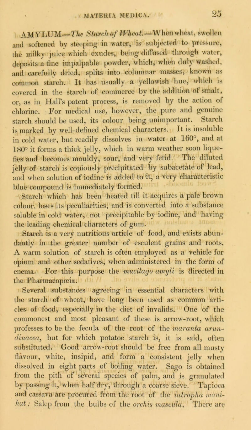 AMYLUM—The Starch of Wheat.—When wheat, swollen and softened by steeping in water, is subjected to pressure, the milky juice which exudes, being diffused through water, deposits a fine impalpable powder, which, when duly washed, and carefully dried, splits into columnar masses, known as common starch. It has usually a yellowish hue, which is covered in the starch of commerce by the addition of smalt, or, as in Hall’s patent process, is removed by the action of chlorine. For medical use, however, the pure and genuine starch should be used, its colour being unimportant. Starch is marked by well-defined chemical characters. It is insoluble in cold water, but readily dissolves in water at 160°, and at 180° it forms a thick jelly, which in warm weather soon lique- fies and becomes mouldy, sour, and very fetid. The diluted jelly of starch is copiously precipitated by subacetate of lead, and when solution of iodine is added to it, a very characteristic blue compound is immediately formed. Starch which has been heated till it acquires a pale brown colour, loses its peculiarities, and is converted into a substance soluble in cold water, not precipitable by iodine, and having the leading chemical characters of gum. Starch is a very nutritious article of food, and exists abun- dantly in the greater number of esculent grains and roots. A warm solution of starch is often employed as a vehicle for opium and other sedatives, when administered in the form of enema. For this purpose the mucilacjo amyli is directed in the Pharmacopoeia: Several substances agreeing: in essential characters with the starch of wheat, have long been used as common arti- cles of food, especially in the diet of invalids. One of the commonest and most pleasant of these is arrow-root, which professes to be the fecula of the root of the maranta arun- dinacea, but for which potatoe starch is, it is said, often substituted. Good arrow-root should be free from all musty flavour, white, insipid, and form a consistent jelly when dissolved in eight parts of boiling water. Sago is obtained from the pith of several species of palm, and is granulated by passing it, when half dry, through a coarse sieve. Tapioca and cassava are procured from the root of the iatropha mani- hat: Salop from the bulbs of the orchis masculci. There are