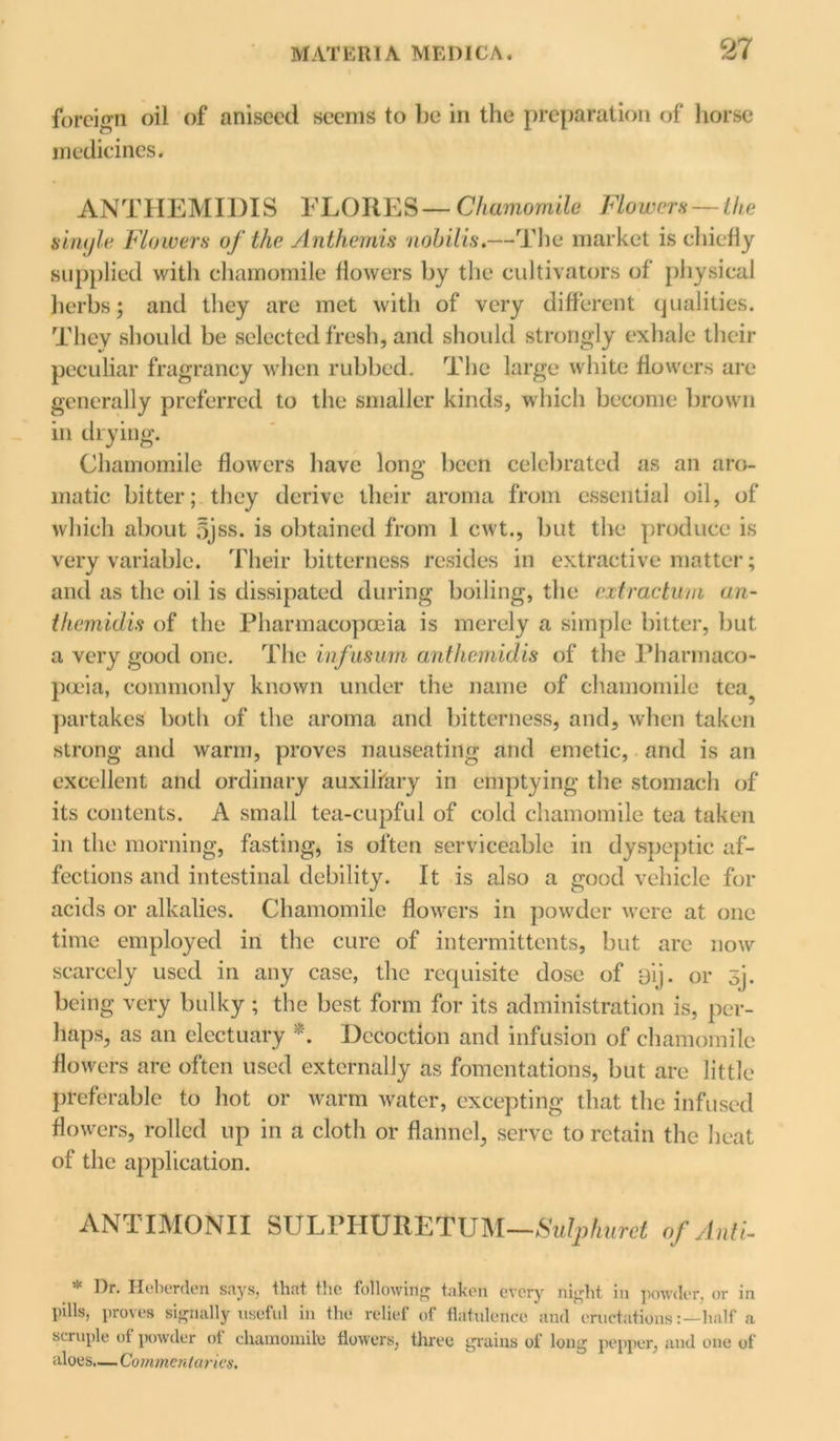 foreign oil of aniseed seems to be in the preparation of horse medicines. ANTIIEMIDIS FLORES— Chamomile Flowers — lhe sinyle Flowers of the. Anthemis nohilis.—The market is chiefly supplied with chamomile flowers by the cultivators of physical herbs; and they are met with of very different qualities. They should be selected fresh, and should strongly exhale their peculiar fragrancy when rubbed. The large white flowers are generally preferred to the smaller kinds, which become brown in drying. Chamomile flowers have lono- been celebrated as an aro- O matic bitter; they derive their aroma from essential oil, of which about 5jss. is obtained from 1 cwt., but the produce is very variable. Their bitterness resides in extractive matter; and as the oil is dissipated during boiling, the cxtractum an- themidis of the Pharmacopoeia is merely a simple bitter, but. a very good one. The infusum anthemidis of the Pharmaco- poeia, commonly known under the name of chamomile tea? partakes both of the aroma and bitterness, and, when taken strong and warm, proves nauseating and emetic, and is an excellent and ordinary auxiliary in emptying the stomach of its contents. A small tea-cupful of cold chamomile tea taken in the morning, fasting, is often serviceable in dyspeptic af- fections and intestinal debility. It is also a good vehicle for acids or alkalies. Chamomile flowers in powder were at one time employed in the cure of intermittents, but are now scarcely used in any case, the requisite dose of eij. or sj. being very bulky ; the best form for its administration is, per- haps, as an electuary *. Decoction and infusion of chamomile flowers are often used externally as fomentations, but are little preferable to hot or warm water, excepting that the infused flowers, rolled up in a cloth or flannel, serve to retain the heat of the application. ANTIMONII S U L P11U R E T U M—Snip huret of Anti- * Dr. Heberden says, that the following taken every night in powder, or in pills, proves signally useful in the relief of flatulence and eructationshalf a scruple of powder of chamomile flowers, three grains of long pepper, and one of aloes.—Commentaries.