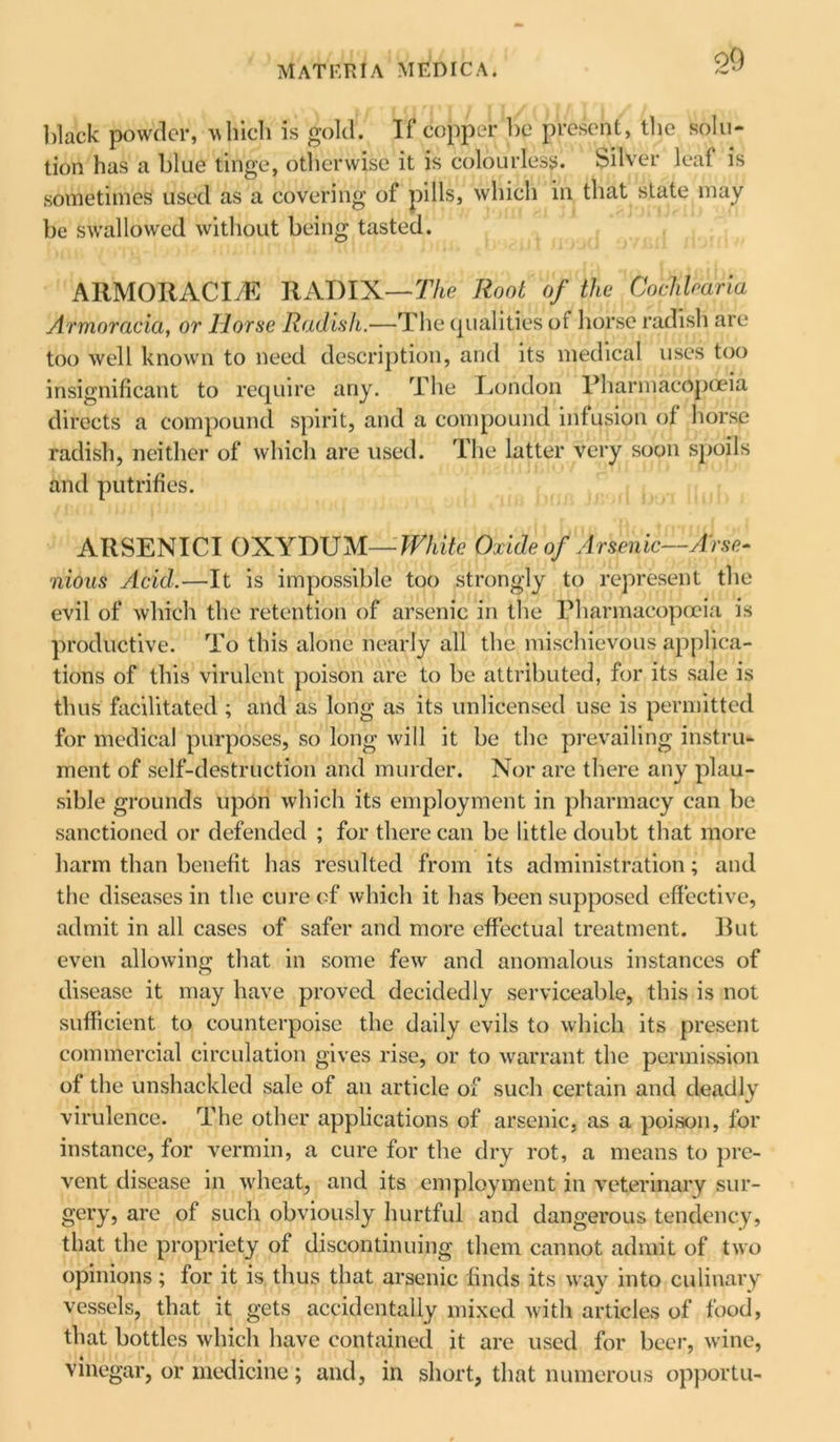 o9 black powder, which is gold. If copper be present, the solu- tion has a blue tinge, otherwise it is colourless. Silver leaf is sometimes used as a covering of pills, which in that state may be sw’allowed without being tasted. ARMORACItE RADIX—The Root of the Cochlear ia Armoracia, or llorse Radish.—The qualities of horse radish are too well known to need description, and its medical uses too insignificant to require any. The London Pharmacopoeia directs a compound spirit, and a compound infusion of horse radish, neither of which are used. The latter very soon spoils and putrifies. ARSENICI OXYDUM —White Oxide of Arsenic—Arse- nidus Acid.—It is impossible too strongly to represent the evil of which the retention of arsenic in the Pharmacopoeia is productive. To this alone nearly all the mischievous applica- tions of this virulent poison are to be attributed, for its sale is thus facilitated ; and as long as its unlicensed use is permitted for medical purposes, so long will it be the prevailing instru- ment of self-destruction and murder. Nor are there any plau- sible grounds upon which its employment in pharmacy can be sanctioned or defended ; for there can be little doubt that more harm than benefit has resulted from its administration; and the diseases in the cure of which it has been supposed effective, admit in all cases of safer and more effectual treatment. Rut even allowing that in some few and anomalous instances of disease it may have proved decidedly serviceable, this is not sufficient to counterpoise the daily evils to which its present commercial circulation gives rise, or to warrant the permission of the unshackled sale of an article of such certain and deadly virulence. The other applications of arsenic, as a poison, for instance, for vermin, a cure for the dry rot, a means to pre- vent disease in wheat, and its employment in veterinary sur- gery, are of such obviously hurtful and dangerous tendency, that the propriety of discontinuing them cannot admit of two opinions; for it is thus that arsenic finds its way into culinary vessels, that it gets accidentally mixed with articles of food, that bottles which have contained it are used for beer, wine, vinegar, or medicine; and, in short, that numerous opportu-