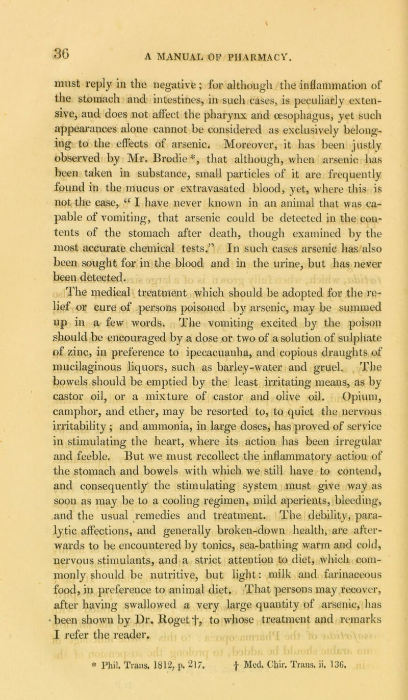 t 36 A manual op pharmacy. must reply in the negative; for although the inflammation of the stomach and intestines, in such cases, is peculiarly exten- sive, and does not affect the pharynx and oesophagus, yet such appearances alone cannot be considered as exclusively belong- ing to the effects of arsenic. Moreover, it has been justly observed by Mr. Brodie*, that although, when arsenic has been taken in substance, small particles of it are frequently found in the mucus or extravasated blood, yet, where this is not the case, “ I have never known in an animal that was ca- pable of vomiting, that arsenic could be detected in the con- tents of the stomach after death, though examined by the most accurate chemical tests.” In such cases arsenic has also been sought for in the blood and in the urine, but has never been detected. The medical treatment which should be adopted for the re- lief or cure of persons poisoned by arsenic, may be summed up in a few words. The vomiting excited by the poison should be encouraged by a dose or two of a solution of sulphate of zinc, in preference to ipecacuanha, and copious draughts of mucilaginous liquors, such as barley-water and gruel. The bowels should be emptied by the least irritating means, as by castor oil, or a mixture of castor and olive oil. Opium, camphor, and ether, may be resorted to, to quiet the nervous irritability; and ammonia, in large doses, has proved of service in stimulating the heart, where its action has been irregular and feeble. But we must recollect the inflammatory action of the stomach and bowels with which we still have to contend, and consequently the stimulating system must give way as soon as may be to a cooling regimen, mild aperients, bleeding, and the usual remedies and treatment. The debility, para- lytic affections, and generally broken-down health, are after- wards to be encountered by tonics, sea-bathing warm and cold, nervous stimulants, and a strict attention to diet, which com- monly should be nutritive, but light: milk and farinaceous food, in preference to animal diet. That persons may recover, after having swallowed a very large quantity of arsenic, has •been shown by Dr. Bogetf, to whose treatment and remarks I refer the reader.