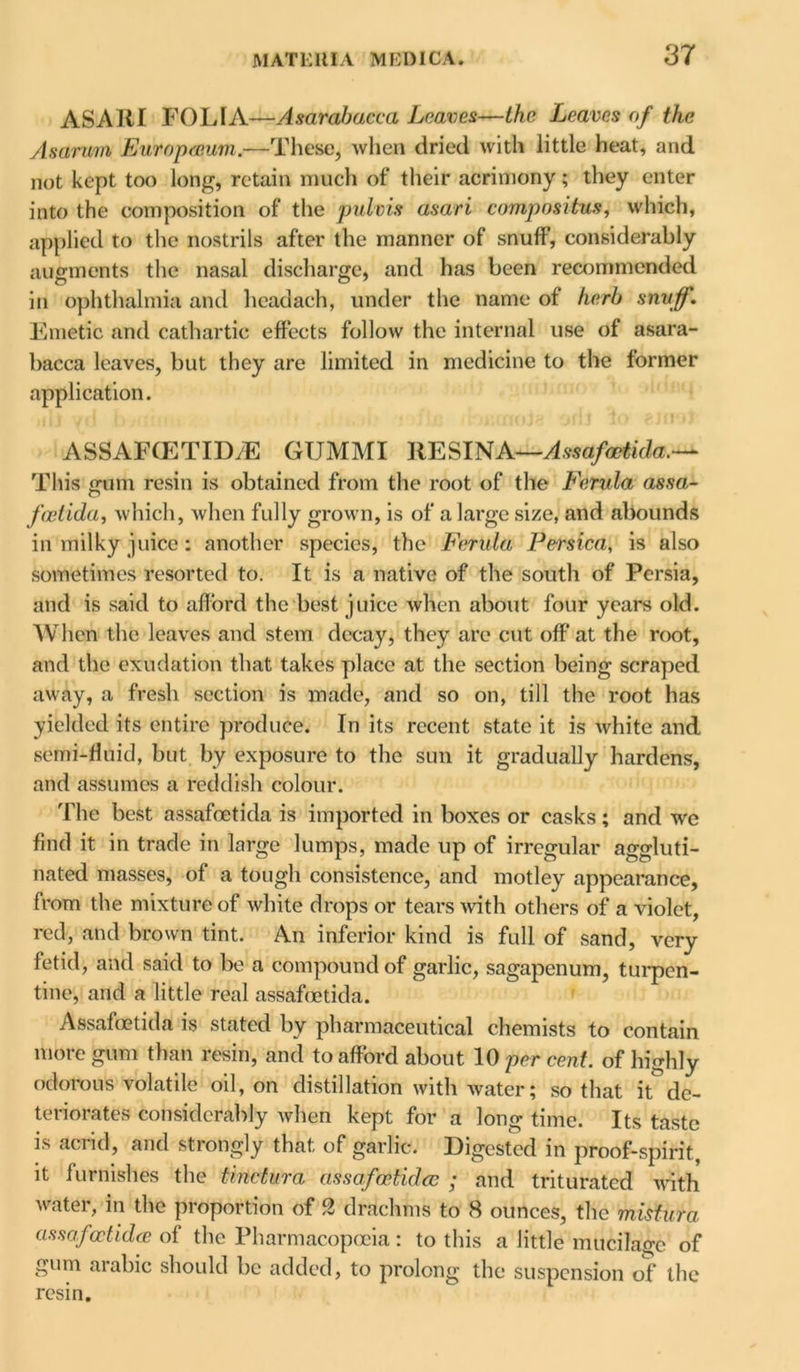 ASARI FOLIA—Asarabacca Leaves—the Leaves of the Asaruin Europaum.—These, when dried with little heat, and not kept too long, retain much of their acrimony; they enter into the composition of the pulvis asari compositus, which, applied to the nostrils after the manner of snuff, considerably augments the nasal discharge, and has been recommended in ophthalmia and headach, under the name of herb snuff. Emetic and cathartic effects follow the internal use of asara- bacca leaves, but they are limited in medicine to the former application. ASSAFCETIDyE GUMMI RESINA—Assafcetida.— This mim resin is obtained from the root of the Ferula assa,- o fcetida, which, when fully grown, is of a large si/e, and abounds in milky juice : another species, the Ferula Persica, is also sometimes resorted to. It is a native of the south of Persia, and is said to afford the best juice when about four years old. When the leaves and stem decay, they arc cut off at the root, and the exudation that takes place at the section being scraped away, a fresh section is made, and so on, till the root has yielded its entire produce. In its recent state it is white and semi-fluid, but by exposure to the sun it gradually hardens, and assumes a reddish colour. The best assafcetida is imported in boxes or casks; and wc find it in trade in large lumps, made up of irregular aggluti- nated masses, of a tough consistence, and motley appearance, from the mixture of white drops or tears with others of a violet, red, and brown tint. An inferior kind is full of sand, very fetid, and said to be a compound of garlic, sagapenum, turpen- tine, and a little real assafcetida. Assafcetida is stated by pharmaceutical chemists to contain more gum than resin, and to afford about 10 per cent, of highly odorous volatile oil, on distillation with water; so that it de- teriorates considerably when kept for a long time. Its taste is acrid, and strongly that of garlic. Digested in proof-spirit, it furnishes the tinctura assafcetida; ; and triturated with water, in the proportion of 2 drachms to 8 ounces, the mistura assafcetida of the Pharmacopoeia: to this a little mucilage of gum arabic should be added, to prolong the suspension of the resin.