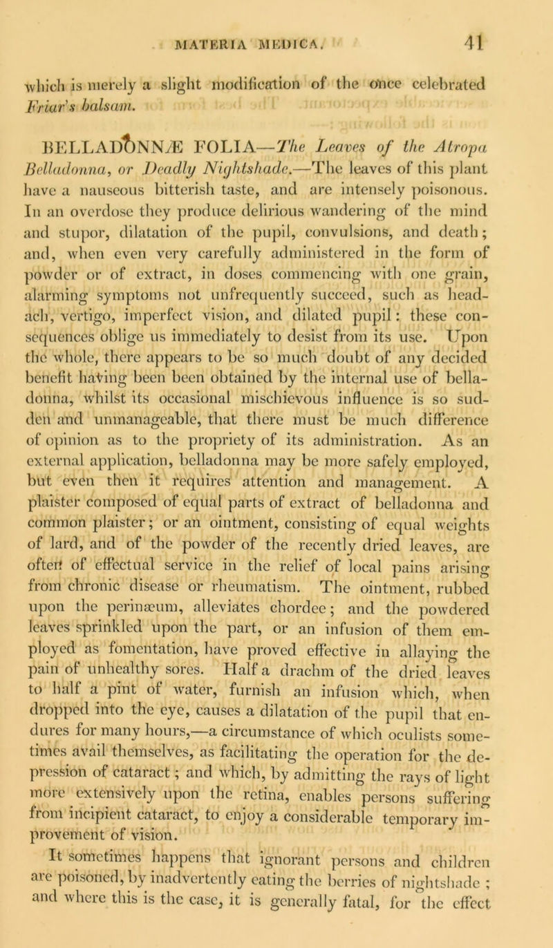 -which is merely a slight modification of the once celebrated Friar's balsam. BELLADt)NNiE FOLIA— The L eaves of the Atropa Belladonna, or Deadly Niijhtshadc.—The leaves of this plant have a nauseous bitterish taste, and are intensely poisonous. In an overdose they produce delirious wandering of the mind and stupor, dilatation of the pupil, convulsions, and death; and, when even very carefully administered in the form of powder or of extract, in doses commencing with one grain, alarming symptoms not unfrequently succeed, such as head- aeh, vertigo, imperfect vision, and dilated pupil: these con- sequences oblige us immediately to desist from its use. Upon the whole, there appears to be so much doubt of any decided benefit hating been been obtained by the internal use of bella- donna, whilst its occasional mischievous influence is so sud- den and unmanageable, that there must be much difference of opinion as to the propriety of its administration. As an external application, belladonna may be more safely employed, but even then it requires attention and management. A plaister composed of equal parts of extract of belladonna and common plaister; or an ointment, consisting of equal weights of lard, and of the powder of the recently dried leaves, arc oftert of effectual service in the relief of local pains arising from chronic disease or rheumatism. The ointment, rubbed upon the perinacum, alleviates chordee; and the powdered leaves sprinkled upon the part, or an infusion of them em- ployed as fomentation, have proved effective in allaying the pain of unhealthy sores. Haifa drachm of the dried leaves to half a pint of water, furnish an infusion which, when dropped into the eye, causes a dilatation of the pupil that en- duies foi many houis, a encumstance of which oculists some- times avail themselves, as facilitating the operation for the de- pression of cataract; and which, by admitting the rays of light more extensively upon the retina, enables persons suffering fiom incipient cataiact, to enjoy a considerable temporary im- provement of vision. It sometimes happens that ignorant persons and children are poisoned, by inadvertently eating the berries of nightshade ; and where this is the case, it is generally fatal, for °thc effect