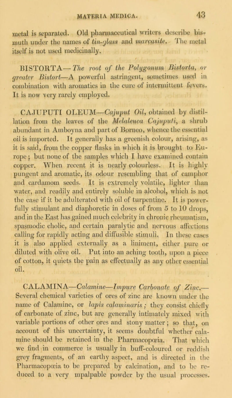 metal is separated. Old pharmaceutical writers describe bis- muth under the names of tin-glass and marcasitc. The metal itself is not used medicinally. / . i j BISTORT A— The root of the Polygonum Bistorta, or greater Bistort—A powerful astringent, sometimes used in combination with aromatics in the cure of intermittent fevers. It is now very rarely employed. CAJUPUTI OLEUM—Cajuput Oil, obtained by distil- lation from the leaves of the Melaleuca Caju-puti, a shrub abundant in Amboyna and part of Borneo, whence the essential oil is imported. It generally has a greenish colour, arising, as it is said, from the copper flasks in which it is brought to Eu- rope; but none of the samples which I have examined contain copper. When recent it is nearly colourless. It is highly pungent and aromatic, its odour resembling that of camphor and cardamom seeds. It is extremely volatile, lighter than water, and readily and entirely soluble in alcohol, which is not the case if it be adulterated with oil of turpentine. It is power- fully stimulant and diaphoretic in doses of from 5 to 10 drops, and in the East has gained much celebrity in chronic rheumatism, spasmodic cholic, and certain paralytic and nervous affections calling for rapidly acting and diffusible stimuli, In these cases it is also applied externally as a liniment, either pure or diluted with olive oil. Put into an aching tooth, upon a piece of cotton, it quiets the pain as effectually as any other essential oil. CALAMINA—Calamine—Impure Carbonate of Zinc.— Several chemical varieties of ores of zinc are known under the name of Calamine, or lapis calciminaris; they consist chiefly of carbonate of zinc, but are generally intimately mixed with variable portions of other ores and stony matter ; so that, on account of this uncertainty, it seems doubtful whether cala- mine should be retained in the Pharmacopoeia. That which we find in commerce is usually in buff-coloured or reddish grey fragments, of an earthy aspect, and is directed in the Pharmacopoeia to be prepared by calcination, and to be re- duced to a very mpalpable powder by the usual processes.