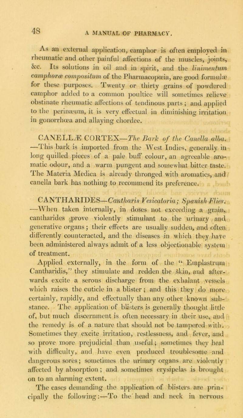 4S A MANUAL OF PHARMACY. As an external application, camphor is often employed in rheumatic and other painful affections of the muscles, joints, &c. Its solutions in oil and in spirit, and the linimentum camphor (E compos Hum of the Pharmacopoeia, are good formulae for these purposes. Twenty or thirty grains of powdered camphor added to a common poultice will sometimes relieve obstinate rheumatic affections of tendinous parts ; and applied to the perineeum, it is very effectual in diminishing irritation in gonorrhoea and allaying chordee. CANE LL/E CORTEX—The Bark of the Camilla alba. —This bark is imported from the West Indies, generally in long quilled pieces of a pale buff colour, an agreeable aro- matic odour, and a warm pungent and somewhat bitter taste. The Materia Medica is already thronged with aromatics, and canella bark has nothing to recommend its preference. CANTIIARIDES—Cantharis Vesicatoria; Spanish Flies. —When taken internally, in doses not exceeding a grain, cantharides prove violently stimulant to the urinary and generative organs; their effects are usually sudden, and often differently counteracted, and the diseases in which they have been administered always admit of a less objectionable system of treatment. Applied externally, in the form of the “ Emplastrum Cantharidis,” they stimulate and redden the Skin, and after- wards excite a serous discharge from the exhalant vessels which raises the cuticle in a blister; and this they do more certainly, rapidly, and effectually than any other known sub- stance. The application of blisters is generally thought little of, but much discernment is often necessary in their use, and the remedy is of a nature that should not be tampered with. Sometimes they excite irritation, restlessness, and fever, and so prove more prejudicial than useful; sometimes they heal with difficulty, and have even produced troublesome and dangerous sores; sometimes the urinary organs are violently affected by absorption ; and sometimes erysipelas is brought on to an alarming extent. The cases demanding the application of blisters are prin- cipally the followingTo the head and neck in nervous