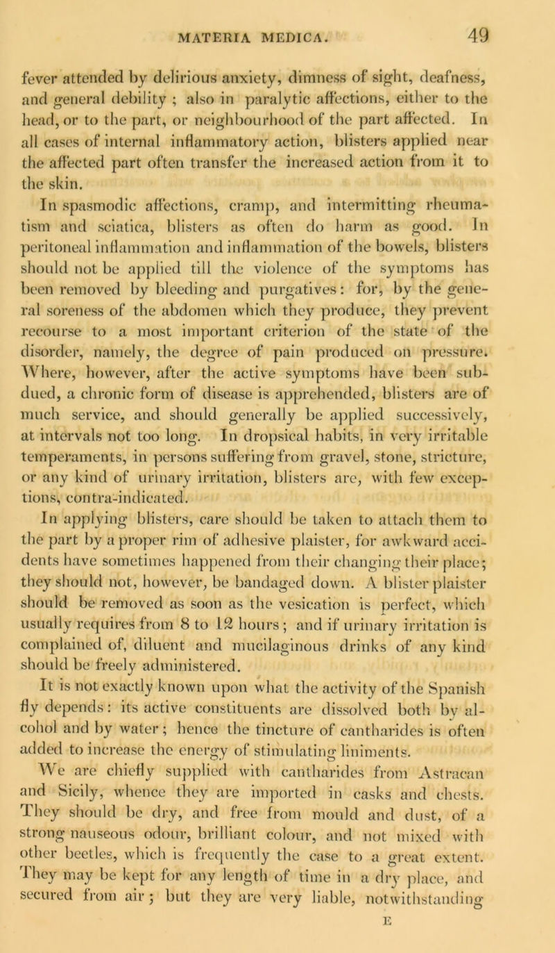 fever attended by delirious anxiety, dimness of sight, deafness, and general debility ; also in paralytic affections, either to the head, or to the part, or neighbourhood of the part affected. In all cases of internal inflammatory action, blisters applied near the affected part often transfer the increased action from it to the skin. In spasmodic affections, cramp, and intermitting rheuma- tism and sciatica, blisters as often do harm as good. In peritoneal inflammation and inflammation of the bowels, blisters should not be applied till the violence of the symptoms has been removed by bleeding and purgatives: for, by the gene- ral soreness of the abdomen which they produce,' they prevent recourse to a most important criterion of the state of the disorder, namely, the degree of pain produced on pressure. Where, however, after the active symptoms have been sub- dued, a chronic form of disease is apprehended, blisters are of much service, and shoidd generally be applied successively, at intervals not too long. In dropsical habits, in very irritable temperaments, in persons suffering from gravel, stone, stricture, or any kind of urinary irritation, blisters arc, with few excep- tions, contra-indicated. In applying blisters, care should be taken to attach them to the part by a proper rim of adhesive plaister, for awkward acci- dents have sometimes happened from their changing their place; they should not, however, be bandaged down. A blister plaister should be removed as soon as the vesication is perfect, which usually requires from 8 to 12 hours ; and if urinary irritation is complained of, diluent and mucilaginous drinks of any kind should be freely administered. It is not exactly known upon what the activity of the Spanish fly depends: its active constituents are dissolved both by al- cohol and by water; hence the tincture of cantharides is often added to increase the energy of stimulating liniments. We are chiefly supplied with cantharides from Astracan and Sicily, whence they are imported in casks and chests. They should be dry, and free from mould and dust, of a strong nauseous odour, brilliant colour, and not mixed with other beetles, which is frequently the case to a great extent. They may be kept for any length of time in a dry place, and secured from air ; but they are very liable, notwithstanding E