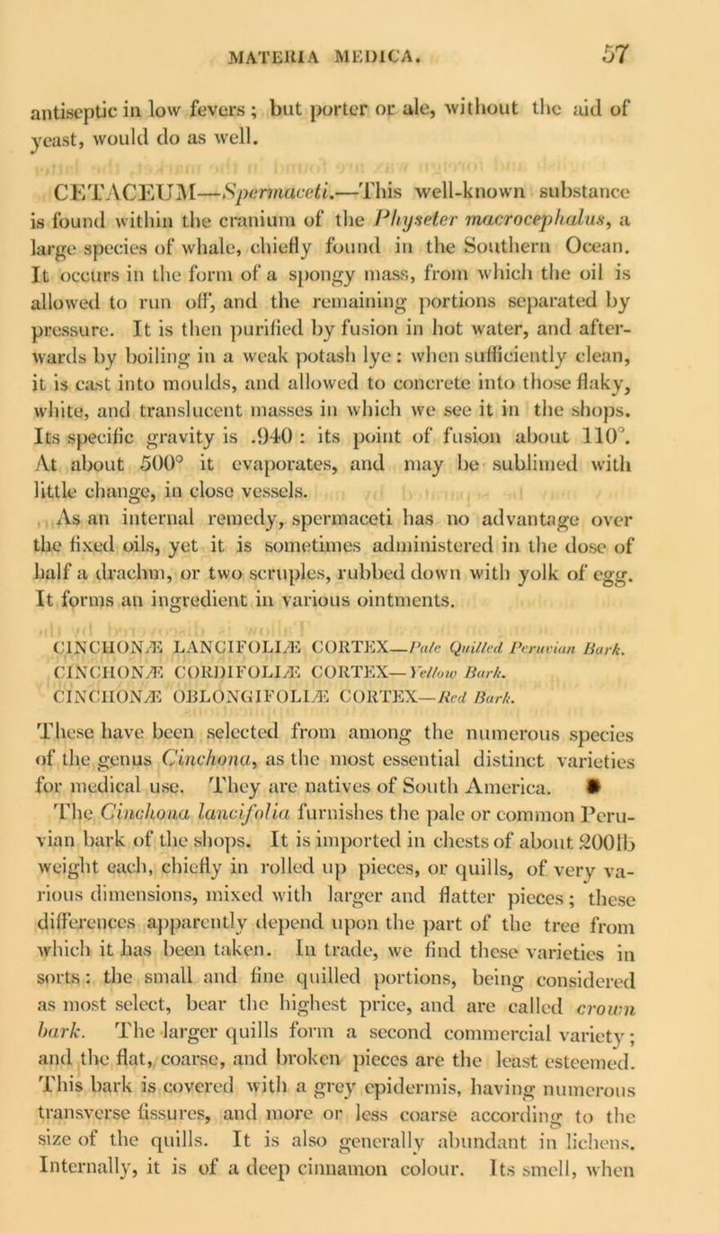 antiseptic in low fevers ; but porter or ale, without the aid of yeast, would do as well. CETACEUM—Spermaceti.—This well-known substance is found within the cranium of the Physeter macrociphalus, a large species of whale, chiefly found in the Southern Ocean. It occurs in the form of a spongy mass, from which the oil is allowed to run off, and the remaining portions separated by pressure. It is then purified by fusion in hot water, and after- wards by boiling in a weak potash lye: when sufficiently clean, it is cast into moulds, and allowed to concrete into those flaky, white, and translucent masses in which we see it in the shops. Its specific gravity is .940 : its point of fusion about 110'. At about 500° it evaporates, and may be sublimed with little change, in close vessels. As an internal remedy, spermaceti has no advantage over the fixed oils, yet it is sometimes administered in the dose of half a drachm, or two scruples, rubbed down with yolk of egg. It forms an ingredient in various ointments. CINCHONAS LANCIFOLI/E CORTEX—Pule Quilled Peruvian Bark. CINCII0N7E CORBIFOLIyE CORTEX—Yellow Bark. CINCHONA OBLONGIFOLLE CORTEX—Red Bark. These have been selected from among the numerous species of the genus Cinchona, as the most essential distinct varieties for medical use. They are natives of South America. • The Cinchona lancifolia furnishes the pale or common Peru- vian bark of the shops. It is imported in chests of about 2001b weight each, chiefly in rolled up pieces, or quills, of very va- rious dimensions, mixed with larger and flatter pieces; these differences apparently depend upon the part of the tree from which it has been taken. In trade, we find these varieties in sorts: the small and fine quilled portions, being considered as most select, bear the highest price, and are called crown hark. The larger quills form a second commercial variety; and the flat, coarse, and broken pieces are the least esteemed. This bark is covered with a grey epidermis, having numerous transverse fissures, and more or less coarse according to the size of the quills. It is also generally abundant in lichens. Internally, it is of a deep cinnamon colour. Its smell, when