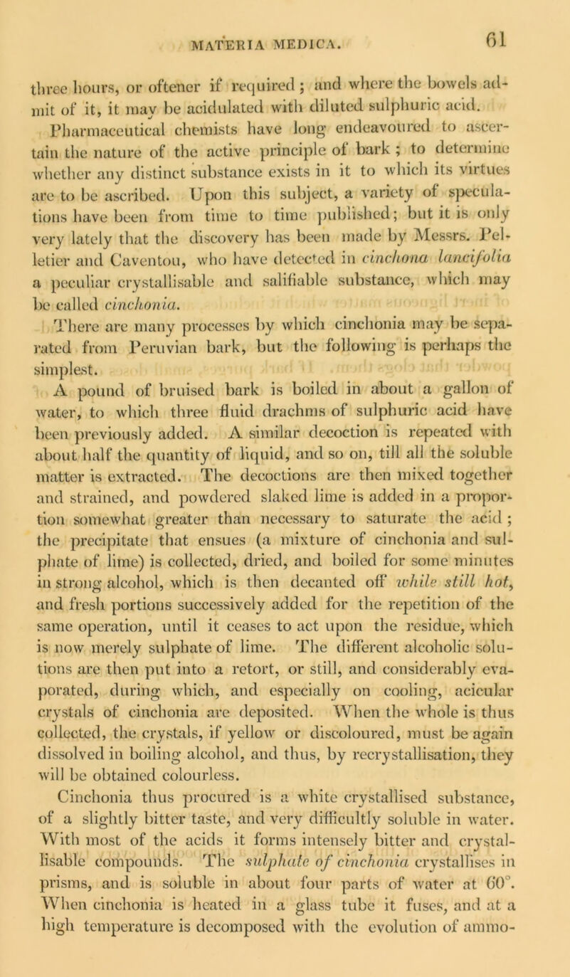 three hours, or oftener if required ; and where the bowels ad- mit of it, it may be acidulated with diluted sulphuric acid. Pharmaceutical chemists have long endeavoured to ascer- tain the nature of the active principle ol bark ; to determine whether any distinct substance exists in it to which its virtues are to be ascribed. Upon this subject, a variety of specula- tions have been from time to time published; but it is only very lately that the discovery has been made by Messrs. Pel- letier and Caventou, who have detected in cinchona lancifolia a peculiar crystallisable and salifiable substance, which may be called cinchonia. There are many processes by which cinchonia may be sepa- rated from Peruvian bark, but the following is perhaps the simplest. A pound of bruised bark is boiled in about a gallon of water, to which three fluid drachms of sulphuric acid have been previously added. A similar decoction is repeated with about half the quantity of liquid, and so on, till all the soluble matter is extracted. The decoctions arc then mixed together and strained, and powdered slaked lime is added in a propor- tion somewhat greater than necessary to saturate the acid ; the precipitate that ensues (a mixture of cinchonia and sul- phate of lime) is collected, dried, and boiled for some minutes in strong alcohol, which is then decanted off* while still hot, and fresh portions successively added for the repetition of the same operation, until it ceases to act upon the residue, which is now merely sulphate of lime. The different alcoholic solu- tions are then put into a retort, or still, and considerably eva- porated, during which, and especially on cooling, acicular crystals of cinchonia are deposited. When the whole is thus collected, the crystals, if yellow or discoloured, must be again dissolved in boiling alcohol, and thus, by recrystallisation, they will be obtained colourless. Cinchonia thus procured is a white crystallised substance, of a slightly bitter taste, and very difficultly soluble in water. With most of the acids it forms intensely bitter and crystal- lisable compounds. The sulphate of cinchonia crystallises in prisms, and is soluble in about four parts of water at 60°. When cinchonia is heated in a glass tube it fuses, and at a high temperature is decomposed with the evolution of ammo-