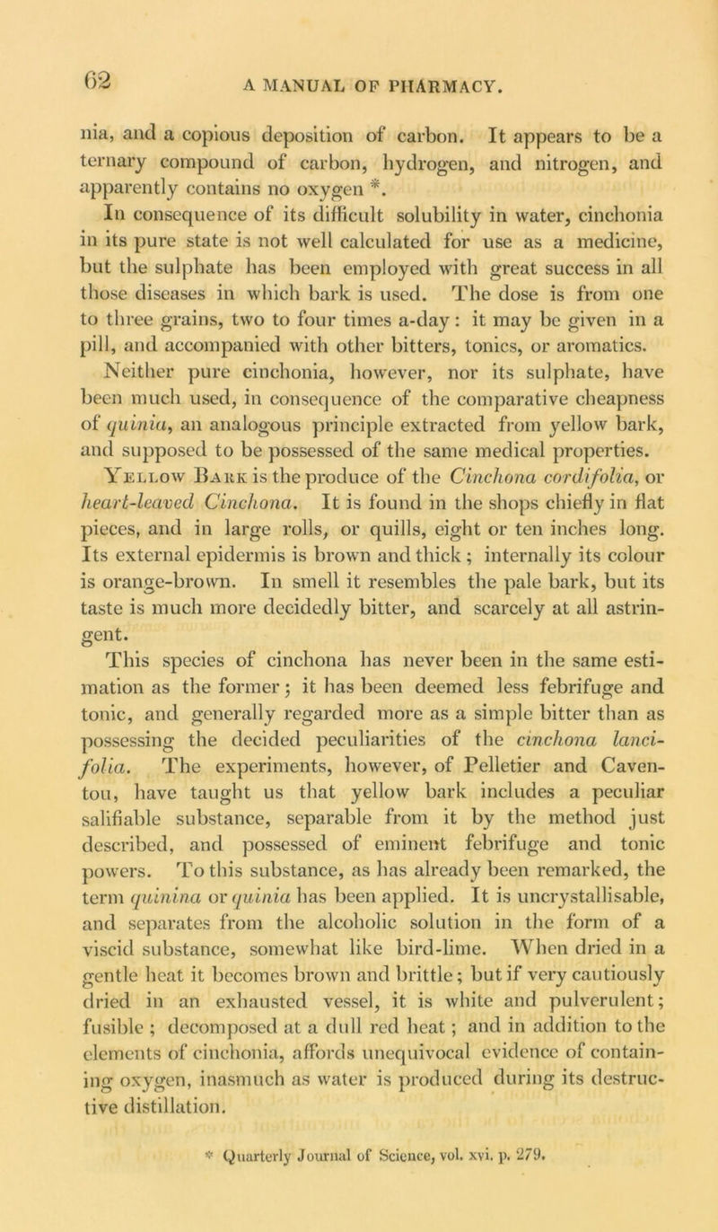 ilia, and a copious deposition of carbon. It appears to be a ternary compound of carbon, hydrogen, and nitrogen, and apparently contains no oxygen *. In consequence of its difficult solubility in water, cinchonia in its pure state is not well calculated for use as a medicine, but the sulphate has been employed with great success in all those diseases in which bark is used. The dose is from one to three grains, two to four times a-day: it may be given in a pill, and accompanied with other bitters, tonics, or aromatics. Neither pure cinchonia, however, nor its sulphate, have been much used, in consequence of the comparative cheapness of quinia, an analogous principle extracted from yellow bark, and supposed to be possessed of the same medical properties. Yellow Bark is the produce of the Cinchona cordifolia, or heart-leaved Cinchona. It is found in the shops chiefly in flat pieces, and in large rolls, or quills, eight or ten inches long. Its external epidermis is brown and thick; internally its colour is orange-brown. In smell it resembles the pale bark, but its taste is much more decidedly bitter, and scarcely at all astrin- gent. This species of cinchona has never been in the same esti- mation as the former; it has been deemed less febrifuge and tonic, and generally regarded more as a simple bitter than as possessing the decided peculiarities of the cinchona land- folia. The experiments, however, of Pelletier and Caven- tou, have taught us that yellow bark includes a peculiar salifiable substance, separable from it by the method just described, and possessed of eminent febrifuge and tonic powers. To this substance, as has already been remarked, the term quinina or quinia has been applied. It is uncrystallisable, and separates from the alcoholic solution in the form of a viscid substance, somewhat like bird-lime. When dried in a gentle heat it becomes brown and brittle; but if very cautiously dried in an exhausted vessel, it is white and pulverulent; fusible ; decomposed at a dull red heat; and in addition to the elements of cinchonia, affords unequivocal evidence of contain- ing oxygen, inasmuch as water is produced during its destruc- tive distillation. * (Quarterly Journal of Science, vol. xvi. p. 279.