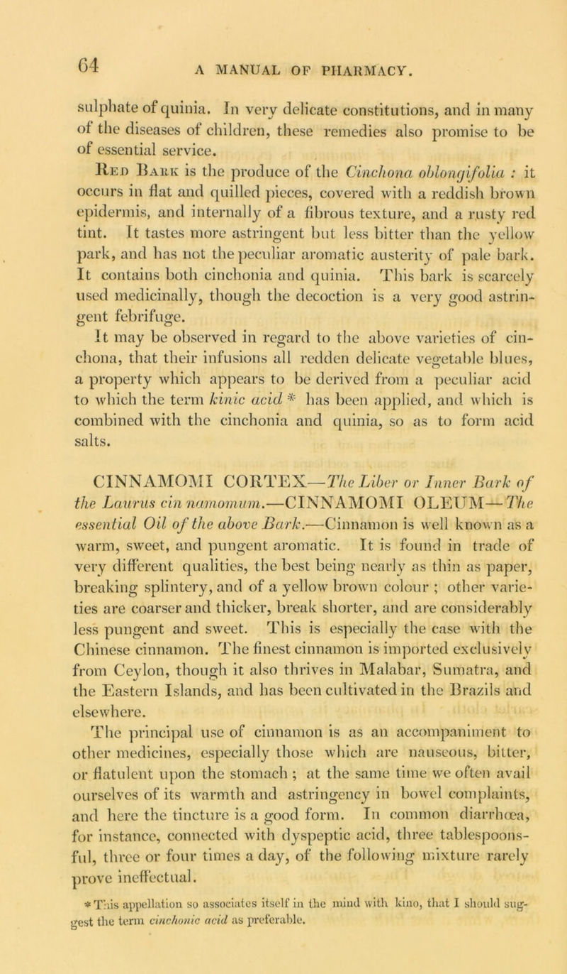 sulphate of quinia. In very delicate constitutions, and in many of the diseases ot children, these remedies also promise to be of essential service. 11ed Bark is the produce of the Cinchona ohlongifolia : it occurs in flat and quilled pieces, covered with a reddish brown epidermis, and internally of a fibrous texture, and a rusty red tint. It tastes more astringent but less bitter than the yellow park, and has not the peculiar aromatic austerity of pale bark. It contains both cinchonia and quinia. This bark is scarcely used medicinally, though the decoction is a very good astrin- gent febrifuge. It may be observed in regard to the above varieties of cin- chona, that their infusions all redden delicate vegetable blues, a property which appears to be derived from a peculiar acid to which the term kinic acid * has been applied, and which is combined with the cinchonia and quinia, so as to form acid salts. CINNAMOMI CORTEX—The Liber or Inner Bark of the Laurus cin namomum.—CINNAMOMI OLEUM—The essential Oil of the above Bark.—Cinnamon is well know n as a warm, sweet, and pungent aromatic. It is found in trade of very different qualities, the best being nearly as thin as paper, breaking splintery, and of a yellow brown colour ; other varie- ties are coarser and thicker, break shorter, and are considerably less pungent and sweet. This is especially the case with the Chinese cinnamon. The finest cinnamon is imported exclusively from Ceylon, though it also thrives in Malabar, Sumatra, and the Eastern Islands, and has been cultivated in the Brazils and elsewhere. The principal use of cinnamon is as an accompaniment to other medicines, especially those which are nauseous, bitter, or flatulent upon the stomach ; at the same time wre often avail ourselves of its warmth and astringency in bowel complaints, and here the tincture is a good form. In common diarrhoea, for instance, connected with dyspeptic acid, three tablespoons- ful, three or four times a day, of the following mixture rarely prove ineffectual. * This appellation so associates itself in the miml with kino, that I should sug- gest the term cinchonie acid as preferable.