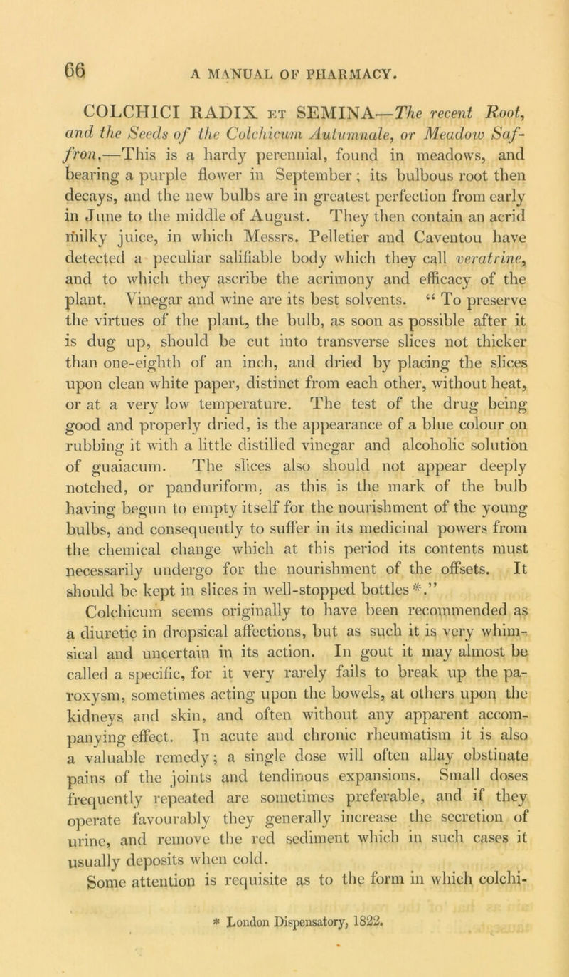 COLCITICI RADIX et SEMINA—The recent Root, and the Seeds of the Colchicum Autumnale, or Meadow Saf- fron ,—This is a hardy perennial, found in meadows, and bearing a purple flower in September ; its bulbous root then decays, and the new bulbs are in greatest perfection from early in June to the middle of August. They then contain an acrid milky juice, in which Messrs. Pelletier and Caventou have detected a peculiar salifiable body which they call veratrine, and to which they ascribe the acrimony and efficacy of the plant. Vinegar and wine are its best solvents. “ To preserve the virtues of the plant, the bulb, as soon as possible after it is dug up, should be cut into transverse slices not thicker than one-eighth of an inch, and dried by placing the slices upon clean white paper, distinct from each other, without heat, or at a very low temperature. The test of the drug being good and properly dried, is the appearance of a blue colour on rubbing it with a little distilled vinegar and alcoholic solution of guaiacum. The slices also should not appear deeply notched, or panduriform. as this is the mark of the bulb having begun to empty itself for the nourishment of the young bulbs, and consequently to suffer in its medicinal powers from the chemical change which at this period its contents must necessarily undergo for the nourishment of the offsets. It should be kept in slices in well-stopped bottles*.” Colchicum seems originally to have been recommended as a diuretic in dropsical affections, but as such it is very whim- sical and uncertain in its action. In gout it may almost be called a specific, for it very rarely fails to break up the pa- roxysm, sometimes acting upon the bowels, at others upon the kidneys and skin, and often without any apparent accom- panying effect. In acute and chronic rheumatism it is also a valuable remedy; a single dose will often allay obstinate pains of the joints and tendinous expansions. Small doses frequently repeated are sometimes preferable, and if they operate favourably they generally increase the secretion of urine, and remove the red sediment which in such cases it usually deposits when cold. Some attention is requisite as to the form in which colchi- * London Dispensatory, 1822.