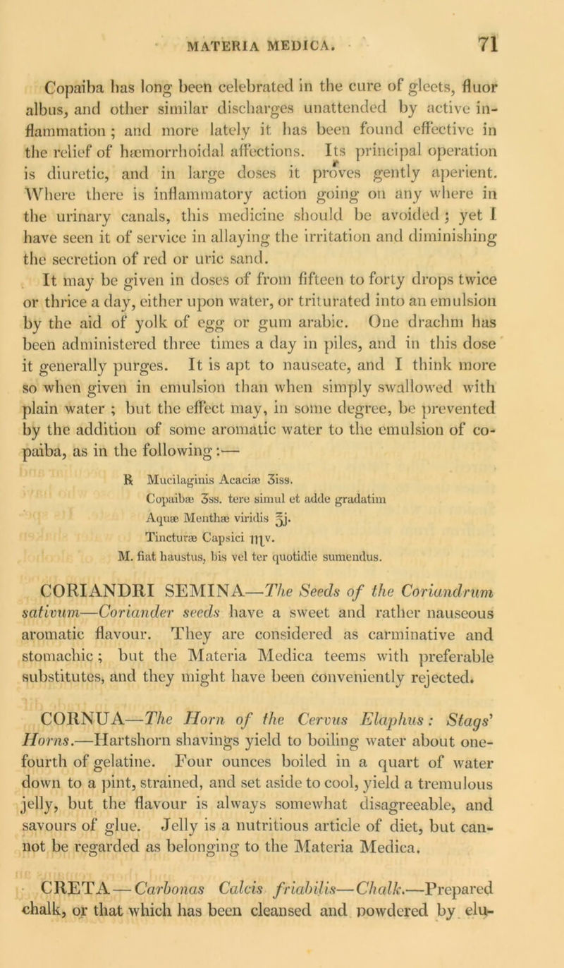 Copaiba has long been celebrated in the cure of gleets, fluor alb us, and other similar discharges unattended by active in- flammation ; and more lately it has been found effective in the relief of haemorrhoidal affections. Its principal operation is diuretic, and in large doses it proves gently aperient. Where there is inflammatory action going on any where in the urinary canals, this medicine should be avoided ; yet I have seen it of service in allaying the irritation and diminishing the secretion of red or uric sand. It may be given in doses of from fifteen to forty drops twice or thrice a day, either upon water, or triturated into an emulsion by the aid of yolk of egg or gum arabic. One drachm has been administered three times a day in piles, and in this dose it generally purges. It is apt to nauseate, and I think more so when given in emulsion than when simply swallowed with plain water ; but the effect may, in some degree, be prevented by the addition of some aromatic water to the emulsion of co- paiba, as in the following :— K Mucilaginis Acacia; 3iss. Copaiba; 3ss. tere simul et adde gradatim Aqua; Mentha; viridis yj. Tinctura; Capsici my. M. fiat haustus, bis vel ter quotidie sumendus. CORIANDRI SEMINA—The Seeds of the Conundrum sativum,—Coriander seeds have a sweet and rather nauseous aromatic flavour. They are considered as carminative and stomachic ; but the Materia Medica teems with preferable substitutes, and they might have been conveniently rejected. CORNUA—The Horn of the Cervus Elaphus: Stags’ Horns.—Hartshorn shavings yield to boiling water about one- fourth of gelatine. Four ounces boiled in a quart of water down to a pint, strained, and set aside to cool, yield a tremulous jelly, but the flavour is always somewhat disagreeable, and savours of glue. Jelly is a nutritious article of diet, but can- not be regarded as belonging to the Materia Medica. CRETA — Carhonas Calais friabilis—Chalk.—Prepared chalk, or that which has been cleansed and powdered by elu-