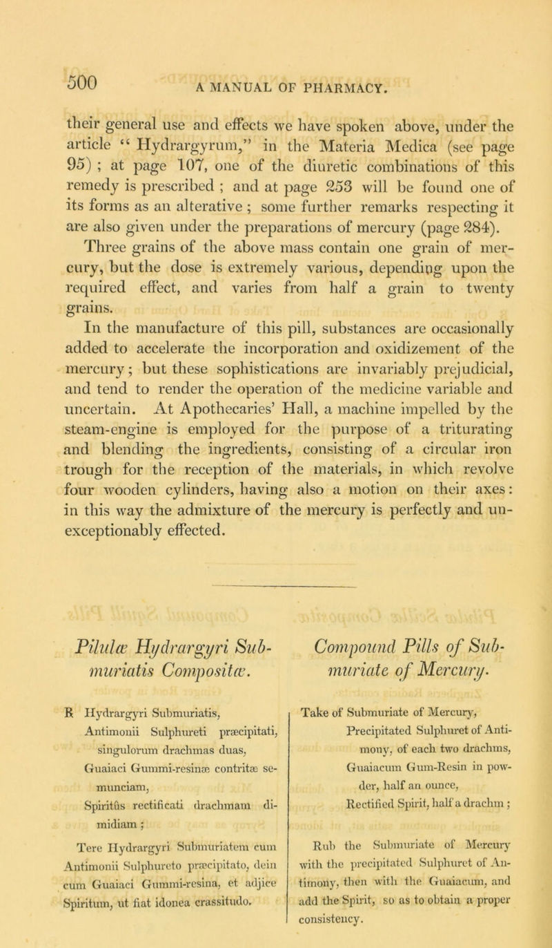 A MANUAL OF PHARMACY. their general use and effects we have spoken above, under the article “ Hydrargyrum,” in the Materia Medica (see page 95) ; at page 107, one of the diuretic combinations of this remedy is prescribed ; and at page 253 will be found one of its forms as an alterative ; some further remarks respecting it are also given under the preparations of mercury (page 284). Three grains of the above mass contain one grain of mer- cury, but the dose is extremely various, depending upon the required effect, and varies from half a grain to twenty grains. In the manufacture of this pill, substances are occasionally added to accelerate the incorporation and oxidizement of the mercury; but these sophistications are invariably prejudicial, and tend to render the operation of the medicine variable and uncertain. At Apothecaries’ Hall, a machine impelled by the steam-engine is employed for the purpose of a triturating and blending the ingredients, consisting of a circular iron trough for the reception of the materials, in which revolve four wooden cylinders, having also a motion on their axes: in this way the admixture of the mercury is perfectly and un- exceptionably effected. Pilulce Hydrargyri Sub- in uriatis Composite. R Hydrargyri Submuriatis, Antimouii Sulphureti prsecipitati, singulorum drachmas duas, Guaiaci Gummi-resina; contritse se- munciam, Spiritus rectificati drachmam di- midiam ; Tere Hydrargyri Submuriatem cum Antimonii Sulphureto prsecipitato, dein cum Guaiaci Gummi-resina, et adjice Spiritum, ut fiat idonea crassitudo. Compound Pills of Sub- muriate of Mercury• Take of Submuriate of Mercury, Precipitated Sulpliuret of Anti- mony, of each two drachms, Guaiacum Gum-Resin in pow- der, half an ounce, Rectified Spirit, half a drachm ; Rub the Submuriate of Mercury with the precipitated Sulpliuret of An- timony, then with the Guaiacum, and add the Spirit, so as to obtain a proper consistency.