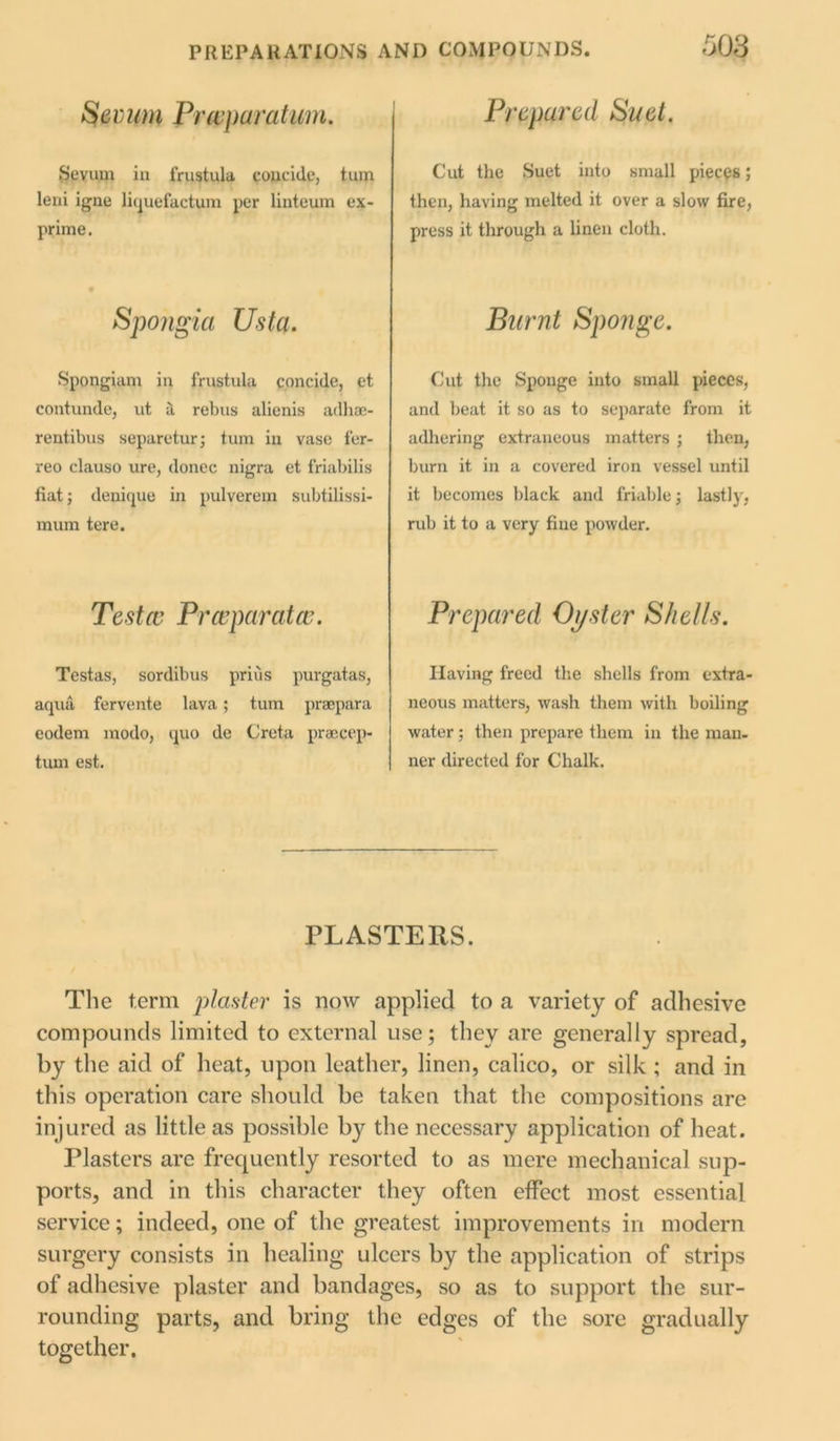Sevum Prwparatum. Sevum in frustula concide, turn leni igne liquefactum per linteum ex- prime. Spongici Usta. Spongiam in frustula concide, et contunde, ut a rebus alienis adliac- rentibus separetur; turn in vase fer- reo clauso ure, donee nigra et friabilis fiat; denique in pulverem subtilissi- mum tere. Testa Prceparatce. Testas, sordibus priiis purgatas, aqua fervente lava; turn praepara eodem modo, quo de Creta praecep- tum est. Prepared Suet. Cut the Suet into small pieces; then, having melted it over a slow fire, press it through a linen cloth. jBurnt Sponge. Cut the Sponge into small pieces, and beat it so as to separate from it adhering extraneous matters ; then, burn it in a covered iron vessel until it becomes black and friable; lastly, rub it to a very fine powder. Prepared Oyster Shells. Having freed the shells from extra- neous matters, wash them with boiling water; then prepare them in the man. ner directed for Chalk. PLASTERS. The term planter is now applied to a variety of adhesive compounds limited to external use; they are generally spread, by the aid of heat, upon leather, linen, calico, or silk ; and in this operation care should be taken that the compositions are injured as little as possible by the necessary application of heat. Plasters are frequently resorted to as mere mechanical sup- ports, and in this character they often effect most essential service; indeed, one of the greatest improvements in modern surgery consists in healing ulcers by the application of strips of adhesive plaster and bandages, so as to support the sur- rounding parts, and bring the edges of the sore gradually together.