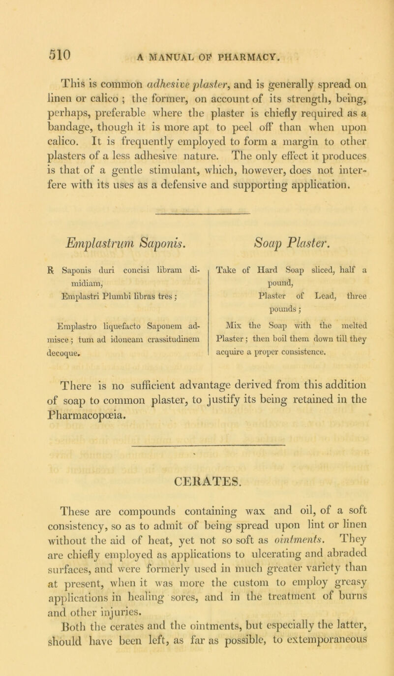 This is common adhesive planter, and is generally spread on linen or calico ; the former, on account of its strength, being, perhaps, preferable where the plaster is chiefly required as a bandage, though it is more apt to peel off than when upon calico. It is frequently employed to form a margin to other plasters of a less adhesive nature. The only effect it produces is that of a gentle stimulant, which, however, does not inter- fere with its uses as a defensive and supporting application. Emplastrum Saponis. R Saponis duri concisi lib ram di- midiam, Emplastri Plumbi libras tres; Emplastro liquefacto Saponem ad- misce; turn ad idoneam crassitudinem decoque. Soap Plaster. Take of Hard Soap sliced, half a pound, Plaster of Lead, three pounds; Mix the Soap with the melted Plaster; then boil them down till they acquire a proper consistence. There is no sufficient advantage derived from this addition of soap to common plaster, to justify its being retained in the Pharmacopoeia. CERATES. These are compounds containing wax and oil, of a soft consistency, so as to admit of being spread upon lint or linen without the aid of heat, yet not so soft as ointments. They are chiefly employed as applications to ulcerating and abraded surfaces, and were formerly used in much greater variety than at present, when it was more the custom to employ greasy applications in healing sores, and in the treatment of burns and other injuries. Both the cerates and the ointments, but especially the latter, should have been left, as far as possible, to extemporaneous