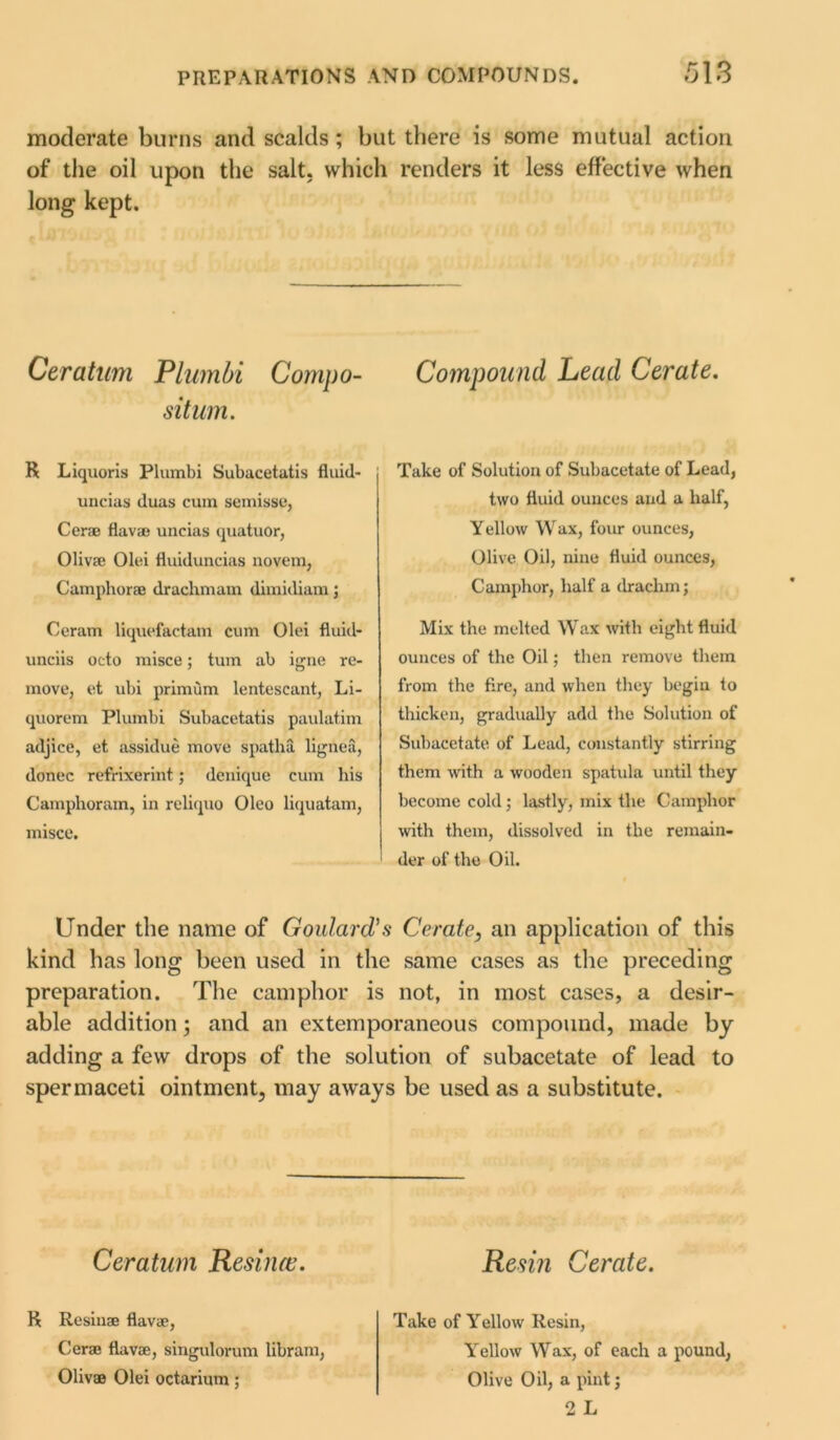 moderate burns and scalds; but there is some mutual action of the oil upon the salt, which renders it less effective when long kept. Ceratum Plumbi Compo- sition. R Liquoris Plumbi Subacetatis fluid- uncias duas cum semisse, Cerae Hava? uncias quatuor, Oliv® Olei fluiduncias novem, Camphorae drachmam dimidiam; Ceram liquefactam cum Olei fluid- unciis octo misce; turn ab igne re- move, et ubi primum lentescant, Li- quorem Plumbi Subacetatis paulatim adjice, et assidue move spatha lignea, donee refrixerint; denique cum his Camphoram, in reliquo Oleo liquatam, misce. Compound Lead Cerate. Take of Solution of Subacetate of Lead, two fluid ounces and a half, Yellow Wax, four ounces, Olive Oil, nine fluid ounces, Camphor, half a drachm; Mix the melted Wax with eight fluid ounces of the Oil; then remove them from the fire, and when they begin to thicken, gradually add the Solution of Suhacetate of Lead, constantly stirring them with a wooden spatula until they become cold; lastly, mix the Camphor with them, dissolved in the remain- 1 der of the Oil. Under the name of Goulard's Cerate, an application of this kind has long been used in the same cases as the preceding preparation. The camphor is not, in most cases, a desir- able addition; and an extemporaneous compound, made by adding a few drops of the solution of subacetate of lead to spermaceti ointment, may aways be used as a substitute. Ceratum Resince. R Resin® flav®, Cer® flav®, singulorum libram, Oliv® Olei octarium; Resin Cerate. Take of Yellow Resin, Yrellow Wax, of each a pound, Olive Oil, a pint; 2 L