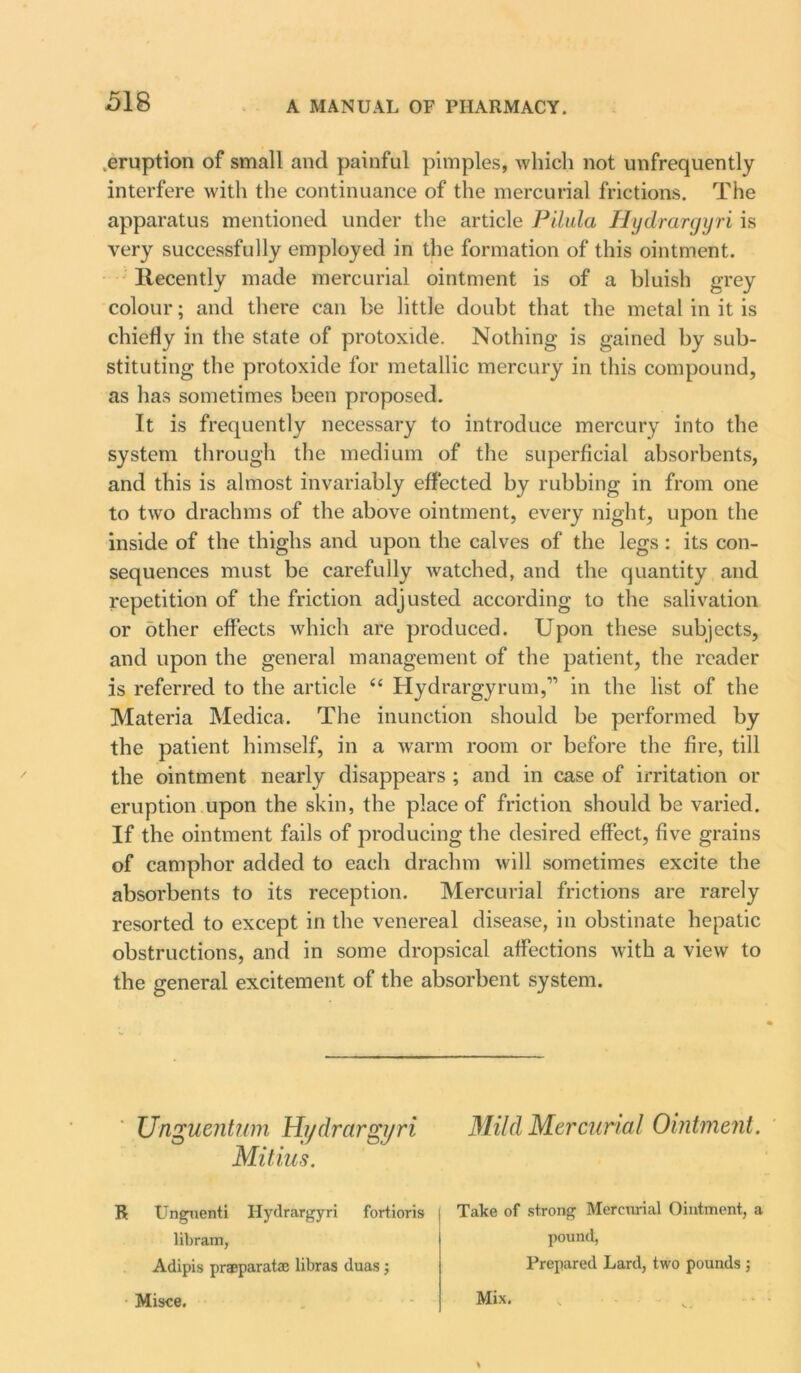 .eruption of small and painful pimples, which not unfrequently interfere with the continuance of the mercurial frictions. The apparatus mentioned under the article Pilula Hydrargyri is very successfully employed in the formation of this ointment. Recently made mercurial ointment is of a bluish grey colour; and there can be little doubt that the metal in it is chiefly in the state of protoxide. Nothing is gained by sub- stituting the protoxide for metallic mercury in this compound, as has sometimes been proposed. It is frequently necessary to introduce mercury into the system through the medium of the superficial absorbents, and this is almost invariably effected by rubbing in from one to two drachms of the above ointment, every night, upon the inside of the thighs and upon the calves of the legs : its con- sequences must be carefully watched, and the quantity and repetition of the friction adjusted according to the salivation or other effects which are produced. Upon these subjects, and upon the general management of the patient, the reader is referred to the article “ Hydrargyrum,11 in the list of the Materia Medica. The inunction should be performed by the patient himself, in a warm room or before the fire, till the ointment nearly disappears ; and in case of irritation or eruption upon the skin, the place of friction should be varied. If the ointment fails of producing the desired effect, five grains of camphor added to each drachm will sometimes excite the absorbents to its reception. Mercurial frictions are rarely resorted to except in the venereal disease, in obstinate hepatic obstructions, and in some dropsical affections with a view to the general excitement of the absorbent system. Unguentwn Hydrargyri Mild Mercurial Ointment. Mitius. R Unguenti Hydrargyri fortioris | Take of strong Mercurial Ointment, a pound, libram, Adipis praeparatae libras duas : Prepared Lard, two pounds Misce. Mix.