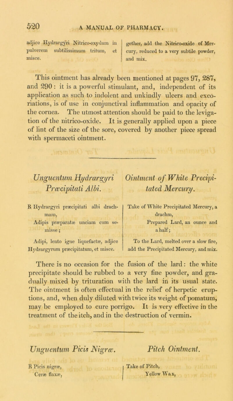 adjico Hydrargyri Nitrico-oxydum in pulverem subtilissimum tritum, et misce. gether, add the Nitrico-oxide of Mer- cury, reduced to a very subtile powder, and mix. This ointment has already been mentioned at pages 97, 287, and 290 : it is a powerful stimulant, and, independent of its application as such to indolent and unkindly ulcers and exco- riations, is of use in conjunctival inflammation and opacity of the cornea. The utmost attention should be paid to the leviga- tion of the nitrico-oxide. It is generally applied upon a piece of lint of the size of the sore, covered by another piece spread with spermaceti ointment. Utiguentum Hydrargyri Ointment of White Precipi- Pracipitati Albi. tated Mercury. R Hydrargyri prsecipitati albi drach- mara, Adipis prseparatas unciam cum se- misse; Adipi, lento igne liquefactae, adjice Hydrargyrum praecipitatum, et misce. Take of White Precipitated Mercury, a drachm, Prepared Lard, an ounce and a half; To the Lard, melted over a slow fire, add the Precipitated Mercury, and mix. There is no occasion for the fusion of the lard: the white precipitate should be rubbed to a very fine powder, and gra- dually mixed by trituration with the lard in its usual state. The ointment is often effectual in the relief of herpetic erup- tions, and, when duly diluted with twice its weight of pomatum, may be employed to cure porrigo. It is very effective in the treatment of the itch, and in the destruction of vermin. Unguentum Pic is Nigra. Pitch Ointment. O O R Picis nigra;, Cerse flax®, Take of Pitch, Yellow Wax,