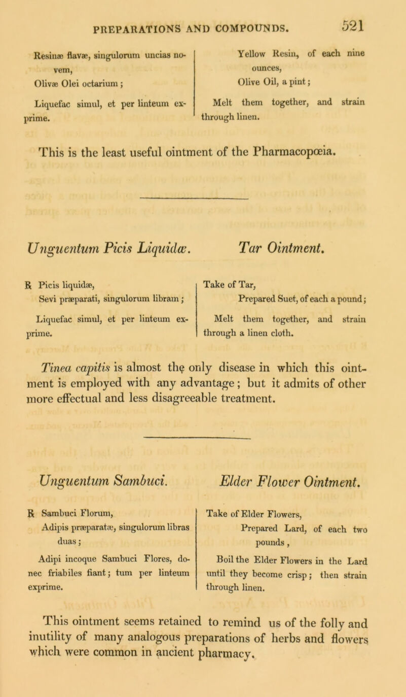 Resin® flav®, singulorum uncias no vem, Oliv® Olei octarium; Liquefac siraul, et per linteum ex- prime. Yellow Resin, of each nine ounces, Olive Oil, a pint; Melt them together, and strain through linen. This is the least useful ointment of the Pharmacopoeia. Ungiientum Picis Liquids. Tar Ointment. R Picis liquid®, Sevi pr®parati, singulorum libram; Liquefac simul, et per linteum ex- prime. Take of Tar, Prepared Suet, of each a pound; Melt them together, and strain through a linen cloth. Tinea capitis is almost tin? only disease in which this oint- ment is employed with any advantage ; but it admits of other more effectual and less disagreeable treatment. Ungiientum Sambuci. R Sambuci Florum, Adipis pr®parat®, singulorum libras duas; Adipi incoque Sambuci Flores, do- nee friabiles fiant; turn per linteum exprime. Elder Flower Ointment. Take of Elder Flowers, Prepared Lard, of each two pounds, Boil the Elder Flowers in the Lard until they become crisp; then strain through linen. This ointment seems retained to remind us of the folly and inutility of many analogous preparations of herbs and flowers which were common in ancient pharmacy.