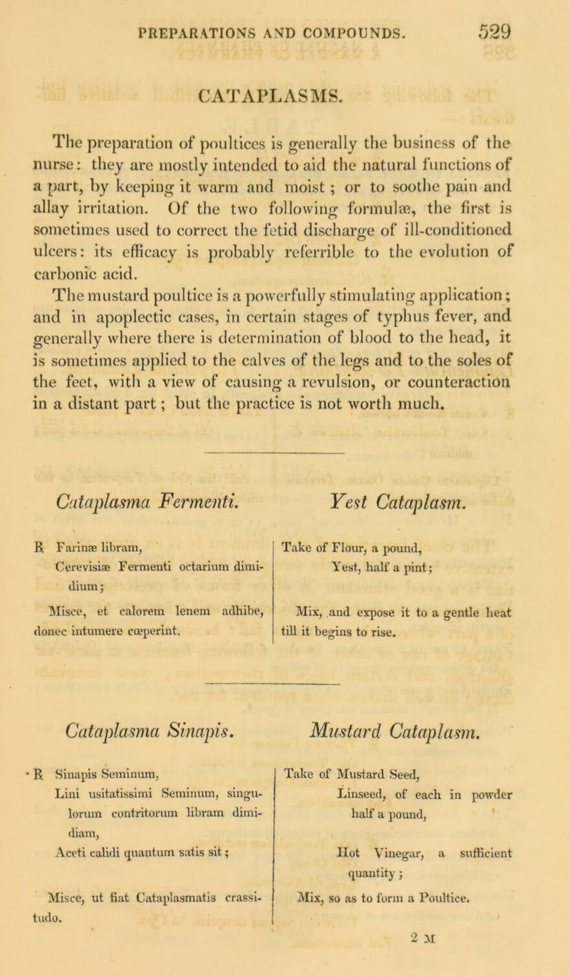 CATAPLASMS. The preparation of poultices is generally the business of the nurse: they arc mostly intended to aid the natural functions of a part, by keeping it warm and moist ; or to soothe pain and allay irritation. Of the two following formulae, the first is sometimes used to correct the fetid discharge of ill-conditioned ulcers: its efficacy is probably referrible to the evolution of carbonic acid. The mustard poultice is a powerfully stimulating application; and in apoplectic cases, in certain stages of typhus fever, and generally where there is determination of blood to the head, it is sometimes applied to the calves of the legs and to the soles of the feet, with a view of causing a revulsion, or counteraction in a distant part; but the practice is not worth much. Cataplasma Fermenti. \ R Farinse libram, Cerevisiae Fermenti octarium dimi- dium; Misce, et calorem lenem adhibe, donee intumere ccepcrint. Vest Cataplasm. Take of Flour, a pound, Test, half a pint; Mix, and expose it to a gentle heat till it begins to rise. Cataplasma Sinapis. Mustard Cataplasm. ' R Sinapis Seminum, Lini usitatissimi Seminum, singu- lorum contritorum libram dimi- (liam, Aceti calidi quantum satis sit; Misce, ut fiat Cataplasmatis crassi- tudo. Take of Mustard Seed, Linseed, of each in powder half a pound, Hot Vinegar, a sufficient quantity; Mix, so as to form a Poultice.