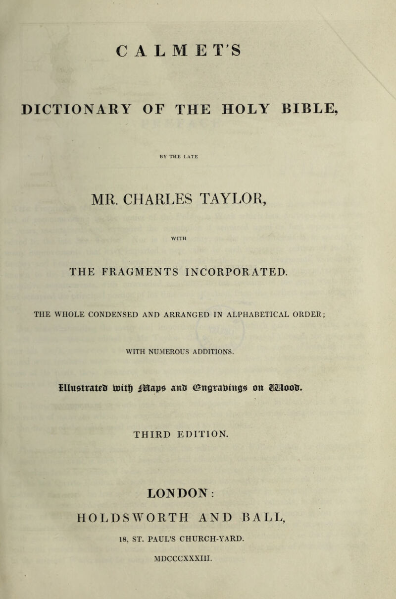 C A L M E T’S DICTIONARY OF THE HOLY BIBLE, BY THE LATE MR. CHARLES TAYLOR, WITH THE FRAGMENTS INCORPORATED. THE WHOLE CONDENSED AND ARRANGED IN ALPHABETICAL ORDER; WITH NUMEROUS ADDITIONS. $llu$tratfti toit!) fHape anti ©ngraoinges on ®£lootr. THIRD EDITION. LONDON: HOLDSWORTH AND BALL, 18, ST. PAUL’S CHURCH-YARD. MDCCCXXXI1I.