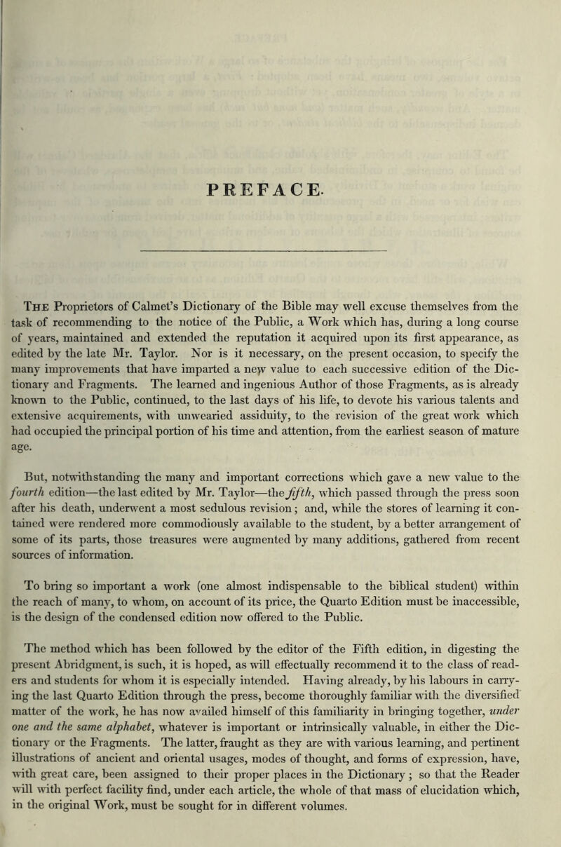 PREFACE The Proprietors of Calmet’s Dictionary of the Bible may well excuse themselves from the task of recommending to the notice of the Public, a Work which has, during a long course of years, maintained and extended the reputation it acquired upon its first appearance, as edited by the late Mr. Taylor. Nor is it necessary, on the present occasion, to specify the many improvements that have imparted a new value to each successive edition of the Dic- tionary and Fragments. The learned and ingenious Author of those Fragments, as is already known to the Public, continued, to the last days of his life, to devote his various talents and extensive acquirements, with unwearied assiduity, to the revision of the great work which had occupied the principal portion of his time and attention, from the earliest season of mature age. But, notwithstanding the many and important corrections which gave a new value to the fourth edition—the last edited by Mr. Taylor—the fifth, which passed through the press soon after his death, underwent a most sedulous revision; and, while the stores of learning it con- tained were rendered more commodiously available to the student, by a better arrangement of some of its parts, those treasures were augmented by many additions, gathered from recent sources of information. To bring so important a work (one almost indispensable to the biblical student) within the reach of many, to whom, on account of its price, the Quarto Edition must be inaccessible, is the design of the condensed edition now offered to the Public. The method which has been followed by the editor of the Fifth edition, in digesting the present Abridgment, is such, it is hoped, as will effectually recommend it to the class of read- ers and students for whom it is especially intended. Having already, by his labours in carry- ing the last Quarto Edition through the press, become thoroughly familiar with the diversified matter of the work, he has now availed himself of this familiarity in bringing together, under one and the same alphabet, whatever is important or intrinsically valuable, in either the Dic- tionary or the Fragments. The latter, fraught as they are with various learning, and pertinent illustrations of ancient and oriental usages, modes of thought, and forms of expression, have, with great care, been assigned to then- proper places in the Dictionary ; so that the Reader will with perfect facility find, under each article, the whole of that mass of elucidation which, in the original Work, must be sought for in different volumes.