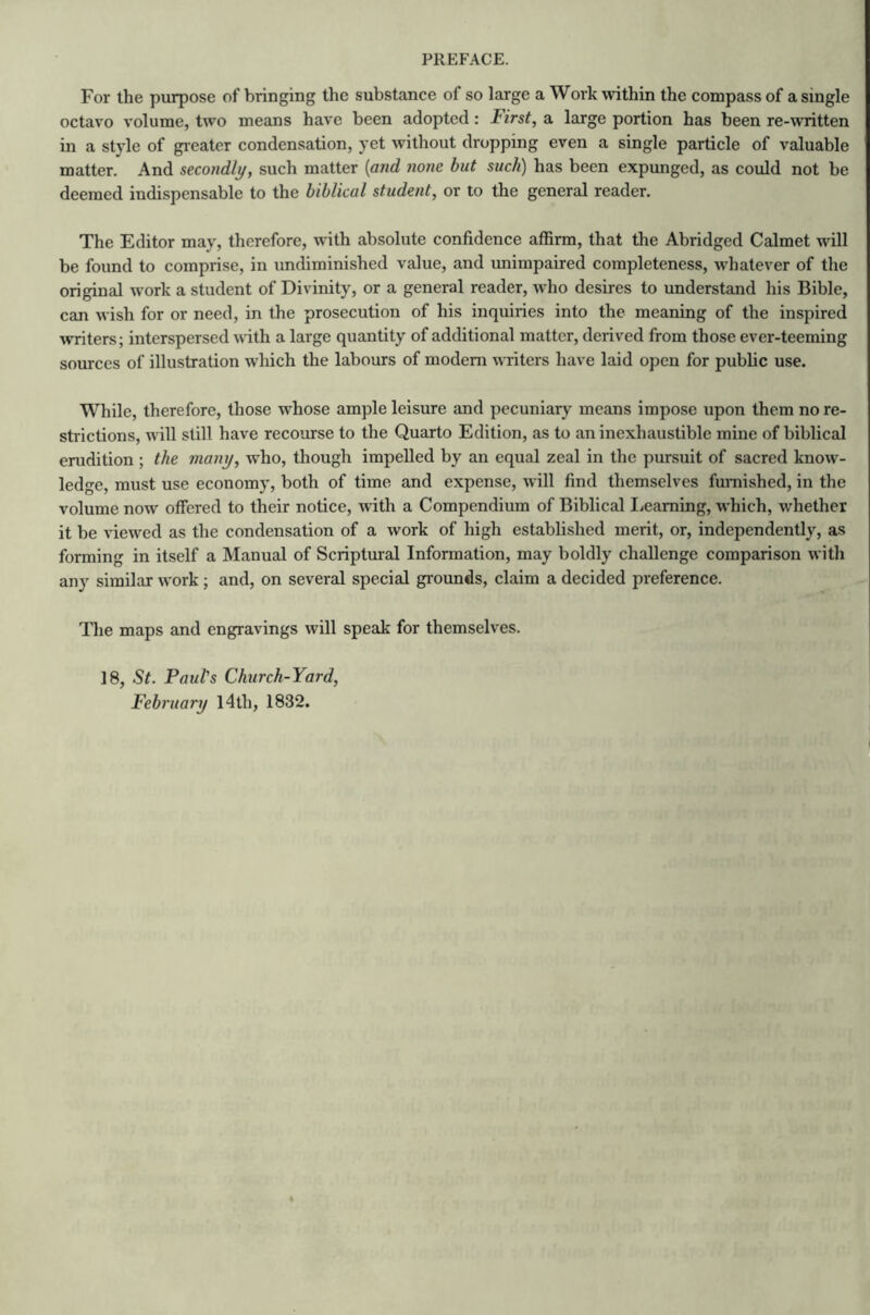 For the purpose of bringing the substance of so large a Work within the compass of a single octavo volume, two means have been adopted: First, a large portion has been re-written in a style of greater condensation, yet without dropping even a single particle of valuable matter. And secondly, such matter (and none but such) has been expunged, as could not be deemed indispensable to the biblical student, or to the general reader. The Editor may, therefore, with absolute confidence affirm, that the Abridged Calmet will be found to comprise, in undiminished value, and unimpaired completeness, whatever of the original work a student of Divinity, or a general reader, who desires to understand his Bible, can wish for or need, in the prosecution of his inquiries into the meaning of the inspired writers; interspersed with a large quantity of additional matter, derived from those ever-teeming sources of illustration which the labours of modem writers have laid open for public use. While, therefore, those whose ample leisure and pecuniary means impose upon them no re- strictions, will still have recourse to the Quarto Edition, as to an inexhaustible mine of biblical erudition ; the many, who, though impelled by an equal zeal in the pursuit of sacred know- ledge, must use economy, both of time and expense, will find themselves furnished, in the volume now offered to their notice, with a Compendium of Biblical Learning, which, whether it be viewed as the condensation of a work of high established merit, or, independently, as forming in itself a Manual of Scriptural Information, may boldly challenge comparison with any similar work ; and, on several special grounds, claim a decided preference. The maps and engravings will speak for themselves. 18, St. Paul's Church-Yard, February 14th, 1832.