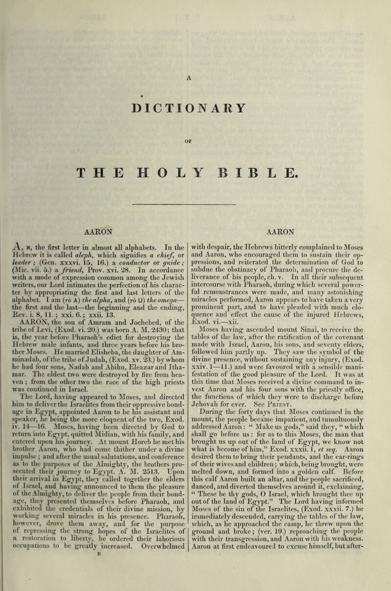 A DICTIONARY OF THE HOLY BIBLE. AARON A, x, the first letter in almost all alphabets. In the Hebrew it is called aleph, which signifies a chief, or leader; (Gen. xxxvi. 15, 16.) a conductor or guide ; (Mic. vii. 5.) a friend, Prov. xvi. 28. In accordance with a mode of expression common among the Jewish writers, our Lord intimates the perfection of his charac- ter by appropriating the first and last letters of the alphabet. I am (to A) the alpha, and (to Q) the omega— the first and the last—the beginning and the ending, Rev. i. 8, 11.; xxi. 6.; xxii. 13. AARON, the son of Amram and Jochebed, of the tribe of Levi, (Exod. vi. 20.) was born A. M. 2430; that is, the year before Pharaoh’s edict for destroying the Hebrew male infants, and three years before his bro- ther Moses. He married Elisheba, the daughter of Am- minadab, of the tribe of Judah, (Exod. xv. 23.) by whom he had four sons, Nadab and Abiliu, Eleazarand Itha- mar. The eldest two were destroyed by fire from hea- ven ; from the other two the race of the high priests was continued in Israel. The Lord, having appeared to Moses, and directed him to deliver the Israelites from their oppressive bond- age in Egypt, appointed Aaron to be his assistant and speaker, neheing the more eloquent of the two, Exod. iv. 14—-16. Moses, having been directed by God to return into Egypt, quitted Midian, with his family, and entered upon his journey. At mount Horeb he met his brother Aaron, who had come thither under a divine impulse ; and after the usual salutations, and conference as to the purposes of the Almighty, the brothers pro- secuted their journey to Egypt. A. M. 2513. Upon their arrival in Egypt, they called together the elders ot Israel, and having announced to them the pleasure of the Almighty, to deliver the people from their bond- age, they presented themselves before Pharaoh, and exhibited the credentials of their divine mission, by working several miracles in his presence. Pharaoh, however, drove them away, and for the purpose of repressing the strong hopes of the Israelites of a restoration to liberty, he ordered their laborious occupations to be greatly increased. Overwhelmed B AARON with despair, the Hebrews bitterly complained to Moses and Aaron, who encouraged them to sustain their op- pressions, and reiterated the determination of God to subdue the obstinacy of Pharaoh, and procure the de- liverance of his people, cli. v. In all their subsequent intercourse with Pharaoh, during which several power- ful remonstrances were made, and many astonishing miracles performed, Aaron appears to have taken a very prominent part, and to have pleaded with much elo- quence and effect the cause of the injured Hebrews, Exod. vi.—xii. Moses having ascended mount Sinai, to receive the tables of the law, after the ratification of the covenant made with Israel, Aaron, his sons, and seventy elders, followed him partly up. They saw the symbol of the divine presence, without sustaining any injury, (Exod. xxiv. 1—11.) and were favoured with a sensible mani- festation of the g'ood pleasure of the Lord. It was at this time that Moses received a divine command to in- vest Aaron and his four sons with the priestly office, the functions of which they were to discharge before Jehovah for ever. See Priest. During- the forty days that Moses continued in the mount, the people became impatient, and tumultuously addressed Aaron : “ Make us gods,” said they, “ which shall go before us : for as to this Moses, the man that brought us up out of the land of Egypt, we know not what is become of him,” Exod. xxxii. 1, et seq. Aaron desired them to bring their pendants, and the ear-rings of their wives and children; which, being brought, were melted down, and formed into a golden calf. Before this calf Aaron built an altar, and the people sacrificed, danced, and diverted themselves around it, exclaiming, “ These be thy gods, 0 Israel, which brought thee up out of the land of Egypt.” The Lord having- informed Moses of the sin of the Israelites, (Exod. xxxii. 7.) lie immediately descended, carrying the tables of the law, which, as he approached the camp, he threw upon the ground and broke; (ver. 19.) reproaching the people with their transgression, and Aaron with his weakness. Aaron at first endeavoured to excuse himself, but alter-