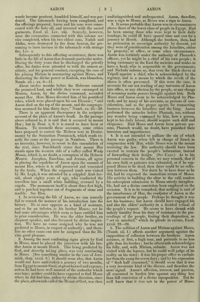 AARON AARON [ wards became penitent, humbled himself, and w as par- doned. The tabernacle having been completed, and the offerings prepared, Aaron and his sons were conse- crated with the holy oil, and invested with the sacred garments, Exod. xl. Lev. viii. Scarcely, however, were the ceremonies connected with this solemn ser- vice completed, when his two eldest sons, Nadab and Abihu, were destroyed by fire from heaven, for pre- suming to burn incense in the tabernacle with strange fire, Lev. x. Subsequently to this affecting occurrence, there was little in the life of Aaron that demands particular notice. During the forty years that lie discharged the priestly office, his duties were attended to with the utmost as- siduity, and his general conduct, excepting the case of his joining Miriam in murmuring against Moses, and distrusting the divine power at Kadesh, was blameless, Numb. xii.; xx. 8—11. About twelve months before the Hebrews entered the promised land, and while they were encamped at Mosera, Aaron, by the divine command, ascended mount Hor. Here Closes divested him of his pontifical robes, which w'crc placed upon his son Eleazar ; “ and Aaron died on the top of the mount, and the congrega- tion mourned for him thirty days,” Numb. xx. 23—29. There is an apparent discrepancy in the scripture account of the place of Aaron’s death. In the passage above referred to, it is said that it occurred in mount Hor; hut in Deut. x. 6. it is stated to have been at Mosera. To reconcile these accounts, some critics have proposed to correct the Hebrew text in Deuter- onomy by the Samaritan Pentateuch, which reads ex- actly the same as the passage in Numbers. There is no necessity, however, to resort to this emendation of the text, since Burckhardt states that mount Hor stands upon the western side of a valley called Wady Mousa, which is, no doubt, a corruption of the Hebrew Mosera. Josephus, Eusebius, and Jerome, all agree in placing the sepulchre of Aaron upon the summit of mount Hor, where it is still preserved and venerated by the Arabs. When the supposed tomb was visited by Mr. Legh, it was attended by a crippled Arab her- mit, about eighty years of age, who conducted the travellers into a small white building, crowned by a cupola. The monument itself is about three feet high, and is patched together out of fragments of stone and marble. See Hor. 1. In reviewing the life of Aaron, we can scarcely fail to remark the manner of his introduction into the history. He at once appears as a kind of assistant, and so far an inferior, to his brother Moses; yet he had some advantages which seem to have entitled him to prior consideration. He was the elder brother, an eloquent speaker, and also favoured by divine inspira- tion. We have no cause assigned why he wras not preferred to Moses, in respect of authority; and there- fore no other cause can now be assigned than the Di- vine good pleasure. 2. Among the most confirming signs given bv God to Moses, must be placed the interview with his bro- ther Aaron at mount Horeb. This being predicted by God, and directly taking place, was very convincing to Moses. [See something similar in the case of Jere- miah, chap, xxxii. 8.] It should seem also, that Aaron would not have undertaken a journey of two months, from Egypt to mount Sinai, atgreathazard and expense, unless he had been well assured of the authority w hich sent him ; neither could he have expected to find Moses where he did find him, unless by divine direction, since the place, afterwards called the Mount of God, was then ] undistinguished and unfrequented. Aaron, therefore, was a sign to Moses, as Moses was a sign to Aaron. 3. It seems probable that Aaron was in circumstances above those of the lower class of people in Egypt. Had he been among those who were kept to their daily bondage, lie could ill have spared time and cost for a journey to Horeb. Although the brothers, then, had no pretension to sovereign authority by descent, yet they were of consideration among the Israelites, either by property, or office, or some other circumstance. Aaron was certainly under the authority of Pharaoh’s officers, yet he might be a chief of his own people; it being customary in the East for societies and trades to have a head, who is responsible to the government; and Niebuhr informs us, that even the black slaves at Tripoli appoint a chief, w ho is acknow ledged by the regency, and is a means by which the revolt of die slaves is often prevented. If this were the case, it accounts for our not reading of any intrusion of Aaron into office, or any election by the people, or any charge of assuming undue powers brought against him. Both Moses and Aaron seem to be acknow ledged by Pha- raoh, and by many of his servants, as persons of con- sideration, and as the proper agents for transacting business between the Israelites and the king. Aaron performed the miracles before Pharaoh, too, w ithout any wonder being expressed by him, how a person, kept to his daily labour, should acquire such skill and eloquence. Had Moses and Aaron been private tier- sons, Pharaoh would, no doubt, have punished their intrusion and impertinence. 4. It is not intended to palliate the sin of which Aaron was guilty, when left in charge of Israel, in conjunction with Hur, while Moses was in the mount receiving the law. His authority should have been exerted to restrain the people’s infatuation, instead of forwarding their design. (See Calf.) As to his personal concern in the affair, we may remark, that if his own faith or patience was exhausted, or if he sup- posed Moses to be dead, then there could be no collu- sion between them. Nor durst he to have done as he did, had he expected the immediate return of Moses. His activity in building the altar to the calf, renders his subsequent submission to Moses utterly inexplica- ble, had not a divine conviction been employed on the occasion. It is to be remarked, that nothing is said of the interference of Hur, the coadjutor of Aaron in the government of the people. Perhaps he thought it was not his business; but Aaron should have engaged his and also the elders’ authority in a decided refusal of the people’s request. He seems to have shrunk with unholy timidity from his duty of resistance to the pro- ceedings of the people, fearing their disposition, as “ set on mischief, which he pleads in excuse, Exod. xxxii. 22—24. C>. The sedition of Aaron and Miriam against Moses, (Numb. xii. 1.) affords another argument against the supposition of collusion between the brothers. Aaron assumes, at first, a high tone, and pretends to no less gifts than his brother; but he afterwards acknowledges his folly, and, with Miriam, submits. Aaron was not visited with the leprosy, but he could well judge of its reality on his sister: it was his proper office to exclude her from the camp for seven days ; and by his expression of “ flesh half consumed,” it should seem that it was a very inveterate kind of the disease, and therefore the more signal. Aaron’s affection, interest, and passion, all concurred to harden him against any thing less than full conviction of a divine interposition. But he well knew that it was not in the power of Moses