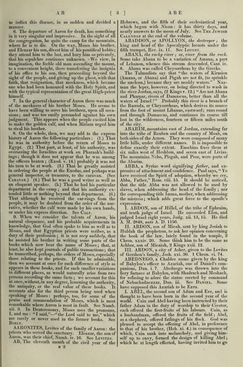 to inflict tliis disease, in so sudden and decided a manner. 6. The departure of Aaron for death, has something in it very singular and impressive. In the sight of all the congregation, he quits the camp for the mountain, where he is to die. On the way, Moses his brother, and Eleazar his son, divest him of his pontifical habits; they attend him to the last, and bury him so privately, that his sepulchre continues unknown. ■ We view, in imagination, the feeble old man ascending the mount, to a convenient height, there transferring the insignia of his office to his son, then proceeding beyond the sight of the people, and giving up the ghost, w ith that faith, that resignation, that meekness, which became one w ho had been honoured with the Holy Spirit, and with the typical representation of the great High-priest himself. 7. In the general character of Aaron there was much of the meekness of his brother Moses. He seems to have been willing to serve his brethren, upon all occa- sions ; and w as too easily persuaded against his own judgment. This appears when the people excited him to make the golden calf, and when Miriam urged him to rival his brother. 8. On the w hole, then, we may add to the express history of Aaron the following particulars : (1.) That he was in authority before tne return of Moses to Egypt. (2.) That part, at least, of his authority, was overseeing the Israelites at work on Pharaoh’s build- ings; though it does not appear that he was among the officers beaten ; (Exod. v. 14.) probably it was not his turn to be at work. (3.) That lie greatly assisted in ordering the people at the Exodus, and perhaps was general inspector, or treasurer, to the caravan. (See Caravan.) (4.) That he was a good writer as well as an eloquent speaker. (5.) That he had his particular department in the camp ; and that his authority ex- tended little or nothing beyond that department. (6.) That although he received the ear-rings from the people, it may be doubted from the order of the nar- rative, whether the calf were made by his own hands, or under his express direction. See Calf. 9. When we consider the talents of Aaron, his natural eloquence, and his probable acquirements in knowledge, that God often spake to him as wrell as to Moses, and that Egyptian priests were scribes, as a duty of their profession ; it is not very unlikely, that he assisted his brother in writing some parts of the books which now bear the name of Moses; that, at least, he also kept journals of public transactions; that he transcribed, perhaps, the orders of Moses, especially those relating to the priests. If this be admissible, then we account at once for such difference of style as appears in these books, and for such smaller variations in different places, as would naturally arise from two persons recording the same facts; we account for this at once, without,in any degree, lessening the authority, the antiquity, or the real value of these books. It accounts also for the third person being used when speaking of Moses: perhaps, too, for some of the praise and commendation of Moses, which is most remarkable where Aaron is most in fault. See Numb, xn. 3. In Deuteronomy, Moses uses the pronouns, I, and me : “I said,”—“the Lord said to me,” which are rarely or never used in the former books. See Bible. AARONITES, Levites of the family of Aaron: the priests who served the sanctuary. Eleazar, the son of Aaron, w as their chief, Numb. iv. 16. See Levites. AB, The eleventh month of the civil year of the b 2 Hebrews, and the fifth of their ecclesiastical year, which began with Nisan : it has thirty days, and nearly answers to the moon of July. See The Jewish Calendar at the end of the volume. ABADDON, or APOLLYON, the destroyer; the king and head of the Apocalyptic locusts under the fifth trumpet, Rev. ix. 11. See Locust. ABANA, the rocky river ; or, river from the rock. Some take Abana to be a variation of Amaua, a part of Lebanon, whence this stream descended, Cant. iv. 8. Abana was called Chrysorrhoas by the Greeks. The Talmudists say that “the waters of Kirmion (Amana, or Abana) and Pigah are not fit, (to sprinkle the unclean,) because they are muddy waters.” Naa- man the leper, however, on being directed to wash in the river Jordan, says, (2 Kings v. 12.) “Are not Abana and Pharpar, rivers of Damascus, better than all the waters of Israel ?” Probably this river is a branch of the Barrada, or Chrysorrhoas, which derives its source from the foot of mount Libanus, eastward; runs round and through Damascus, and continues its course till lost in the wilderness, fourteen or fifteen miles south of the city. ABARIM, mountains east of Jordan, extending far into the tribe of Reuben and the country of Moab, on both sides of the Anion. They were composed of many little hills, under different names. It is impossible to define exactly their extent. Eusebius fixes them at six miles west of Heshbon, and seven east of Livias. The mountains Nebo, Pisgah, and Peor, were parts of the Abarim. ABBA, a Syriac word signifying father, and ex- ressive of attachment and confidence. Paul says, “ Ye ave received the Spirit of adoption, whereby we cry, Abba, Father,” Rom. viii. 15. It should be noticed, that the title Abba was not allowed to be used by slaves, when addressing the head of the family ; nor the corresponding title Imma, mother, when addressing the mistress; which adds great force to the apostle’s expression. I. ABDON, son of Hillel, of the tribe of Ephraim, and tenth judge of Israel. He succeeded Elon, and judged Israel eight years, Judg\ xii. 13, 15. He died A. M. 2848, ante A. D. 1156. II. ABDON, son of Micah, sent by king Josiah to Huldah the prophetess, to ask her opinion concerning the book of the law, lately found in the temple, 2 Chron. xxxiv. 20. Some think him to be the same as Achbor, son of Micaiah, 2 Kings xxii. 12. III. ABDON, a city of Asher, given to the Levites of Gershon’s family, Josh. xxi. 30. 1 Chron. vi. 74. ABEDNEGO, a Chaldee name given by the king of Babylon’s officer to Azariah, one of Daniel’s com- anions, Dan. i. 7. Abednego was thrown into the ery furnace at Babylon, with Shadrach and Meshach, for refusing to adore the statue erected by command of Nebuchadnezzar, Dan. iii. See Daniel. Some have supposed this Azariah to be Ezra. I. ABEL, the second son of Adam and Eve, and is thought to have been born in the second year of the world. Cain and Abel having been instructed by their father Adam in the duty of worship to their Creator, each offered the first-fruits of his labours. Cain, as a husbandman, offered the fruits of the field ; Abel, as a shepherd, offered fatlings of his flock. God was pleased to accept the offering of Abel, in preference to that of his brother, (Heb. xi. 4.) in consequence of which, Cain sank into melancholy, and giving him- self up to envy, formed the design of killing Abel; which he at length effected, having invited him to go