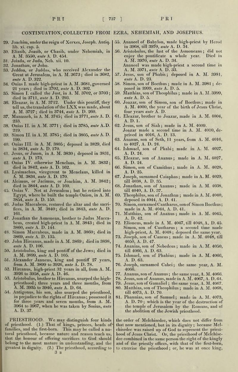 CONTINUATION, COLLECTED FROM EZRA, NEHEMIAH, AND JOSEPHUS. 29. Joachim, under the reign of Xerxes, Joseph. Antiq. Jib. xi. cap. 5. 30. Eliasib, Joasib, or Cliasib, under Neliemiah, in A. M. 3550, ante A. D. 454. 31. Joiada, or Juda, Nell. xii. 10. 32. Jonathan, or Jolin. 33. Jeddoa, or Jaddus, who received Alexander the Great at Jerusalem, in A. M.3673; died in 3682, ante. A. D. 322. 34. Onias I. made high-priest in A. M. 3681,governed 21 years; died in 3702, ante A. D. 302. 35. Simon I. called the Just, in A. M. 3702, or 3703; died in 3711, ante A. D. 293. 36. Eleazar, in A. M. 3712. Under this pontiff, they tell us, the translation of the LXX was made, about A. M. 3727; died in 3744, ante A. D. 260. 37. Manasseh, in A. M. 3745; died in 3771, ante A. D. 233. 38. Onias II. in A.M. 3771 ; died in 3785, ante A.D. 219. 39. Simon II. in A. M. 3785; died in 3805, ante A. D. 199. 40. Onias III. in A. M. 3805; deposed in 3829, died in 3834, ante A. D. 170. 41. Jesus, or Jason, in A. M. 3830 ; deposed in 3831, ante A. D. 173. 42. Onias IV. otherwise Menelaus, in A. M. 3832; died in 3842, ante A. D. 162. 43. Lysimachus, vicegerent to Menelaus, killed in A. M. 3834, ante A. D. 170. 44. Alcirnus, or Jacimus, or Joachim, A. M. 3842; died in 3844, ante A. D. 160. 45. Onias V. Not at Jerusalem; but he retired into Egypt, where he built the temple Onion, in A. M. 3854, ante A. D. 150. 46. Judas Maccabeus, restored the altar and the sacri- fices, in A. M. 3840; died in 3843, ante A. D. 161. 47. Jonathan the Asmonean, brother to Judas Macca- beus, created bigh-priest in A. M. 3843 ; died in 3860, ante A. D. 144. 48. Simon Maccabeus, made in A. M. 3860; died in 3869, ante A. D. 135. 49. John Hircanus, made in A. M. 3869 ; died in 3898, ante A. D. 106. 50. Aristobulus, king and pontiff of the Jews; died in A. M. 3899, ante A. D. 105. 51. Alexander Janneus, king and pontiff 27 years, from A. M. 3899 to 3926, ante A. D. 78. 52. Hircanus, high-priest 32 years in all, from A. M. 3926 to 3958, ante A. D. 46. 53. Aristobulus, brother to Hircanus, usurped the high- priesthood ; three years and three months, from A. M. 3935 to 3940, ante A. D. 64. 54. Antigonus, his son, also usurped the priesthood, in prejudice to the rights of Hircanus; possessed it for three years and seven months, from A. M. 3964 to 3967, when he was taken by Sosius, ante A. D. 37. PRIESTHOOD. We may distinguish four kinds of priesthood. (1.) That of kings, princes, heads of families, and the first-born. This maybe called a na- tural priesthood, because nature and reason teach us, that the honour of offering sacrifices to God should belong to the most mature in understanding, and the greatest in dignity. (2.) The priesthood, according to 3 B 55. Ananeel of Babylon, made high-priest by Herod in 3968, till 3970, ante A. D. 34. 56. Aristobulus, the last of the Asmoneans; did not enjoy the pontificate a whole year. Died in A. M. 3970, ante A. D. 34. Ananeel was made high-priest a second time in A. M. 3971, ante A. D. 33. 57. Jesus, son of Phabis; deposed in A. M. 3981, ante A. D. 23. 58. Simon, son of Boethus ; made in A. M. 3981 ; de- posed in 3999, ante A. D. 5. 59. Matthias, son of Theophilus ; made in A. M. 3999, ante A. D. 5. 60. Joazar, son of Simon, son of Boethus; made in A. M. 4000, the year of the birth of Jesus Christ, four years ante A. D. 61. Eleazar, brother to Joazar, made in A. M. 4004, A. D. 1. 62. Jesus, son of Siah; made in A. M. 4009. Joazar made a second time in A. M. 4010, de- prived in 4016, A. D. 13. 63. Ananus, son of Seth, 11 years, from A. M. 4016, to 4027, A. D. 24. 64. Ishmael, son of Phabi; made in A. M. 4027, A. D. 24. 65. Eleazar, son of Ananus; made in A. M. 4027, A. D. 24. 66. Simon, son of Camithus; made in A. M. 4028, A. D. 25. 67. Joseph, surnamed Caiaphas; made in A. M. 4029, till 4038, A. D. 35. 68. Jonathan, son of Ananus; made in A. M. 4038, till 4040, A. D. 37. 69. Theophilus, sou of Jonathan ; made in A. M. 4040, deposed in 4044, A. D. 41. 70. Simon,surnamed Cantharus, sonof Simon Boethus; made in A. M. 4044, A. D. 41. 71. Matthias, son of Ananus; made in A. M. 4045, A. D. 42. 72. Elioneus, made in A. M. 4047, till 4048, A. D. 45. Simon, son of Cantharus ; a second time made high-priest, A. M. 4048 ; deposed the same year. 73. Joseph, son of Caneus; made in A. M. 4048, till 4050, A. D. 47. 74. Ananias, son of Nebedeus; made in A. M. 4050, till 4066, A. D. 63. 75. Ishmael, son of Phabius; made in A. M. 4066, A. D. 63. 76. Joseph, surnamed Cabei; the same year, A. M. 4066. 77. Ananus, son of Ananus; the same year, A. M. 4066. 78. Jesus, son of Ananus, made in A. M. 4067, A. D. 64. 79. Jesus, son of Gamaliel; the same year, A. M. 4067. 80. Matthias, son of Theophilus ; made in A. M. 4068, till 4073, A. D. 70. 81. Phatmias, son of Samuel; made in A. M. 4073, A. D. 70; which is the year of the destruction of the temple of Jerusalem by the Romans, and of the abolition of the Jewish priesthood. the order of Melchisedec, which does not differ from that now mentioned, but in its dignity ; because Mel- chisedec was raised up of God to represent the priest- hood of Jesus Christ. Or, the priesthood of Melchise- dec combined in the same person the right of the kingly and of the priestly offices, with that of the first-born, to exercise the priesthood; or, he was at once king,