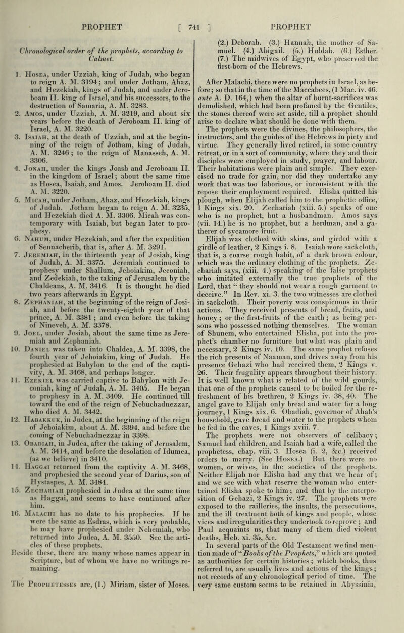 Chronological order of the prophets, according to Calmet. 1. Hosea, under Uzziali, king' of Judah, who began to reign A. M. 3194; and under Jotham, Ahaz, and Hezekiah, kings of Judah, and under Jero- boam II. king of Israel, and his successors, to the destruction of Samaria, A. M. 3283. 2. Amos, under Uzziali, A. M. 3219, and about six years before the death of Jeroboam II. king of Israel, A. M. 3220. 3. Isaiah, at the death of Uzziali, and at the begin- ning of the reign of Jotham, king of Judah, A. M. 3246 ; to the reign of Manasseh, A. M. 3306. 4. Jonah, under the kings Joash and Jeroboam II. in the kingdom of Israel; about the same time as Hosea, Isaiah, and Amos. Jeroboam II. died A. M. 3220. 5. Micah, under Jotham, Ahaz, and Hezekiah, kings of Judah. Jotham began to reign A. M. 3235, and Hezekiah died A. M. 3306. Micah was con- temporary with Isaiah, but began later to pro- phesy. 6. Nahum, under Hezekiah, and after the expedition of Sennacherib, that is, after A. M. 3291. 7. Jeremiah, in the thirteenth year of Josiah, king of Judah, A. M. 3375. Jeremiah continued to prophesy under Shallum, Jehoiakim, Jeconiah, and Zedekiah, to the taking of Jerusalem by the Chaldeans, A. M. 3416. It is thought he died two years afterwards in Egypt. 8. Zkphaniah, at the beginning of the reign of Josi- ah, and before the twenty-eighth year of that prince, A. M. 3381 ; and even before the taking of Nineveh, A. M. 3378. 9. Joel, under Josiah, about the same time as Jere- miah and Zephaniah. 10. Daniel was taken into Chaldea, A. M. 3398, the fourth year of Jehoiakim, king of Judah. He prophesied at Babylon to the end of the capti- vity, A. M. 3468, and perhaps longer. 11. Ezekiel was carried captive to Babylon with Je- coniah, king of Judah, A. M. 3405. He began to prophesy in A. M. 3409. He continued till toward the end of the reign of Nebuchadnezzar, who died A. M. 3442. 12. IIabakkuk, in Judea, at the beginning of the reign of Jehoiakim, about A. M. 3394, and before the coming' of Nebuchadnezzar in 3398. 13. Obadiaii, in Judea, after the taking of Jerusalem, A. M. 3414, and before the desolation of Idumea, (as w e believe) in 3410. 14. IIagcai returned from the captivity A. M. 3468, and prophesied the second year of Darius, son of Hystaspes, A. M. 3484. 15. Zechauiah prophesied in Judea at the same time as Ilaggai, and seems to have continued after him. 16. Malachi has no date to his prophecies. If he were the same as Esdras, which is very probable, lie may have prophesied under Nehemiah, who returned into Judea, A. M. 3550. See the arti- cles of these prophets. Beside these, there are many whose names appear in Scripture, but of whom we have no writings re- maining. The Prophetesses are, (I.) Miriam, sister of Moses. (2.) Deborah. (3.) Hannah, the mother of Sa- muel. (4.) Abigail. (5.) Huldah. (6.) Esther. (7.) The midwives of Egypt, who preserved the first-born of the Hebrews. After Malachi, there were no prophets in Israel, as be- fore ; so that in the time of the Maccabees, (1 Mac. iv. 46. ante A. D. 164,) when the altar of burnt-sacrifices was demolished, which had been profaned by the Gentiles, the stones thereof were set aside, till a prophet should arise to declare what should be done with them. The prophets were the divines, the philosophers, the instructors, and the guides of the Hebrews in piety and virtue. They generally lived retired, in some country retreat, or in a sort of community, where they and their disciples were employed in study, prayer, and labour. Their habitations were plain and simple. They exer- cised no trade for gain, nor did they undertake any work that was too laborious, or inconsistent with the repose their employment required. Elisha quitted his plough, when Elijah called him to the prophetic office, 1 Kings xix. 20. Zechariah (xiii. 5.) speaks of one who is no prophet, but a husbandman. Amos says (vii. 14.) he is no prophet, but a herdman, and a ga- therer of sycamore fruit. Elijah was clothed with skins, and girded with a girdle of leather, 2 Kings i. 8. Isaiah wore sackcloth, that is, a coarse rough habit, of a dark brown colour, which was the ordinary clothing of the prophets. Ze- chariah says, (xiii. 4.) speaking of the false prophets who imitated externally the true prophets of the Lord, that “ they should not wear a rough garment to deceive.” In Rev. xi. 3. the two witnesses are clothed in sackcloth. Their poverty was conspicuous in their actions. They received presents of bread, fruits, and honey ; or the first-fruits of the earth ; as being per- sons who possessed nothing themselves. The woman of Shunem, who entertained Elisha, put into the pro- phet’s chamber no furniture but what was plain and necessary, 2 Kings iv. 10. The same prophet refuses the rich presents of Naaman, and drives away from his presence Gehazi who had received them, 2 Kings v. 26. Their frugality appears throughout their history. It is well known what is related of the wild gourds, that one of the prophets caused to he boiled for the re- freshment of his brethren, 2 Kings iv. 38, 40. The angel gave to Elijah only bread and water for a long journey, 1 Kings xix. 6. Obadiah, governor of Ahab’s household, gave bread and water to the prophets whom he fed in the caves, 1 Kings xviii. 7. The prophets were not observers of celibacy; Samuel had children, and Isaiah had a wife, called the prophetess, chap. viii. 3. Hosea (i. 2, &c.) received orders to marry. (See Hosea.) But there were no women, or wives, in the societies of the prophets. Neither Elijah nor Elisha had any that we hear of; and we see with what reserve the woman who enter- tained Elisha spoke to him ; and that by the interpo- sition of Gehazi, 2 Kings iv. 27. The prophets were exposed to the railleries, the insults, the persecutions, and the ill treatment both of kings and people, whose vices and irregularities they undertook to reprove ; and Paul acquaints us, that many of them died violent deaths, Heb. xi. 35, &c. In several parts of the Old Testament we find men- tion made of u Books of the Prophets,” which are quoted as authorities for certain histories ; which books, thus referred to, are usually lives and actions of the kings; not records of any chronological period of time. The very same custom seems to be retained in Abyssinia,