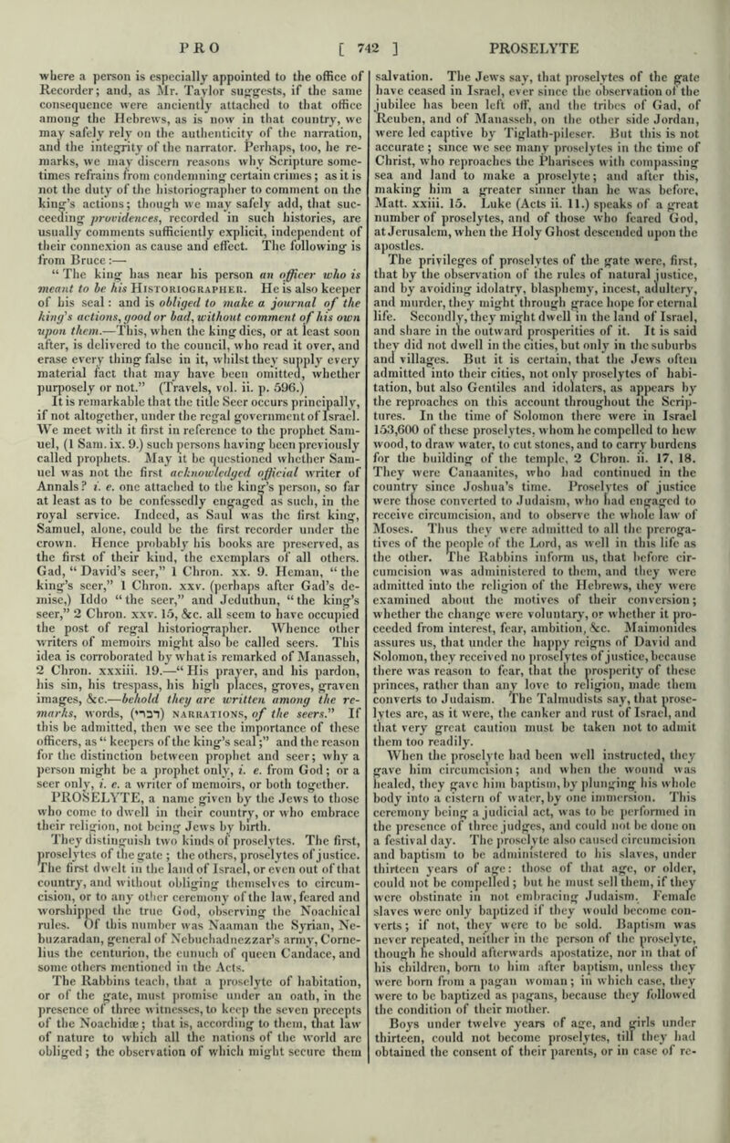 where a person is especially appointed to the office of Recorder; and, as Mr. Taylor suggests, if the same consequence were anciently attached to that office among the Hebrews, as is now in that country, we may safely rely on the authenticity of the narration, and the integrity of the narrator. Perhaps, too, he re- marks, we may discern reasons why Scripture some- times refrains from condemning certain crimes; as it is not the duty of the historiographer to comment on the king’s actions; though we may safely add, that suc- ceeding providences, recorded in such histories, are usually comments sufficiently explicit, independent of their connexion as cause and effect. The following is from Bruce:— “ The king has near his person an officer who is meant to be his Historiographer. He is also keeper of his seal: and is obliged to make a journal of the king's actions, good or bad, without comment of his own tipon them.—This, when the king dies, or at least soon after, is delivered to the council, who read it over, and erase every tiling false in it, whilst they supply every material fact that may have been omitted, whether purposely or not.” (Travels, vol. ii. p. 596.) It is remarkable that the title Seer occurs principally, if not altogether, under the regal government of Israel. We meet with it first in reference to the prophet Sam- uel, (1 Sam. ix. 9.) such persons having been previously called prophets. May it be questioned whether Sam- uel was not the first acknowledged official writer of Annals P i. e. one attached to the king’s person, so far at least as to be confessedly engaged as such, in the royal service. Indeed, as Saul was the first king, Samuel, alone, could be the first recorder under the crown. Hence probably his books are preserved, as the first of their kind, the exemplars of all others. Gad, “ David’s seer,” 1 Chron. xx. 9. Hcman, “ the king’s seer,” 1 Chron. xxv. (perhaps after Gad’s de- mise,) Iddo “the seer,” and Jeduthun, “the king’s seer,” 2 Chron. xxv. 15, &c. all seem to have occupied the post of regal historiographer. Whence other writers of memoirs might also be called seers. This idea is corroborated by what is remarked of Manasseh, 2 Chron. xxxiii. 19.—“ His prayer, and his pardon, his sin, his trespass, his high places, groves, graven images, &c.—behold they are written among the re- marks, words, (*-\3*i) narrations, of the seers.” If this be admitted, then we see the importance of these officers, as “ keepers of the king’s seal;” and the reason for the distinction between prophet and seer; why a person might be a prophet only, i. e. from God; or a seer only, i. e. a writer of memoirs, or both together. PROSELYTE, a name given by the Jews to those who come to dwell in their country, or who embrace their religion, not being Jews by birth. They distinguish two kinds of proselytes. The first, proselytes of the gate ; the others, proselytes of justice. The first dwelt in the land of Israel, or even out of that country, and without obliging themselves to circum- cision, or to any other ceremony of the law, feared and worshipped the true God, observing the Noachical rules. Of this number was Naaman the Syrian, Ne- buzaradan, general of Nebuchadnezzar’s army, Corne- lius the centurion, the eunuch of queen Candace, and some others mentioned in the Acts. The Rabbins teach, that a proselyte of habitation, or of the gate, must promise under an oath, in the presence of three witnesses, to keep the seven precepts of the Noachidae; that is, according to them, that law of nature to which all the nations of the world are obliged; the observation of which might secure them salvation. The Jews say, that proselytes of the gate have ceased in Israel, ever since the observation of the jubilee has been left off, and the tribes of Gad, of Reuben, and of Manasseh, on the other side Jordan, were led captive by Tiglath-pileser. But this is not accurate ; since we see many proselytes in the time of Christ, who reproaches the Pharisees with compassing sea and land to make a proselyte; and after this, making him a greater sinner than he was before, Matt, xxiii. 15. Luke (Acts ii. 11.) speaks of a great number of proselytes, and of those who feared God, at Jerusalem, when the Holy Ghost descended upon the apostles. The privileges of proselytes of the gate were, first, that by the observation of the rules of natural justice, and by avoiding idolatry, blasphemy, incest, adultery, and murder, they might through grace hope for eternal life. Secondly, they might dwell in the land of Israel, and share in the outward prosperities of it. It is said they did not dwell in the cities, but only in the suburbs and villages. But it is certain, that the Jews often admitted into their cities, not only proselytes of habi- tation, but also Gentiles and idolaters, as appears by the reproaches on this account throughout the Scrip- tures. In the time of Solomon there were in Israel 153,600 of these proselytes, whom he compelled to hew wood, to draw water, to cut stones, and to carry burdens for the building of the temple, 2 Chron. ii. 17, 18. They were Canaanites, who had continued in the country since Joshua’s time. Proselytes of justice were tiiose converted to Judaism, who had engaged to receive circumcision, and to observe the whole law of Moses. Thus they were admitted to all the preroga- tives of the people of the Lord, as well in this life .as the other. The Rabbins inform us, that before cir- cumcision was administered to them, and they were admitted into the religion of the Hebrews, they were examined about the motives of their conversion; whether the change were voluntary, or whether it pro- ceeded from interest, fear, ambition, &c. Maimomdes assures us, that under the happy reigns of David and Solomon, they received no proselytes of justice, because there was reason to fear, that tiie prosperity of these princes, rather than any love to religion, made them converts to Judaism. The Talmudists say, that prose- lytes arc, as it were, the canker and rust of Israel, and that very great caution must be taken not to admit them too readily. When the proselyte had been well instructed, they gave him circumcision; and when the wound was healed, they gave him baptism, by plunging his whole body into a cistern of water, by one immersion. This ceremony being a judicial .act, was to be performed in the presence of three judges, and could not be done on a festival day. The proselyte also caused circumcision and baptism to be administered to his slaves, under thirteen years of age: those of that age, or older, could not be compelled; but he must sell them, if they were obstinate in not embracing Judaism. Female slaves were only baptized if they would become con- verts ; if not, they were to be sold. Baptism was never repeated, neither in the person of the proselyte, though he should afterwards apostatize, nor in that of his children, bom to him after baptism, unless they were born from a pagan woman; in which case, they were to be baptized as pagans, because they followed the condition of their mother. Boys under twelve years of age, and girls under thirteen, could not become proselytes, till they had obtained the consent of their parents, or in case of re-