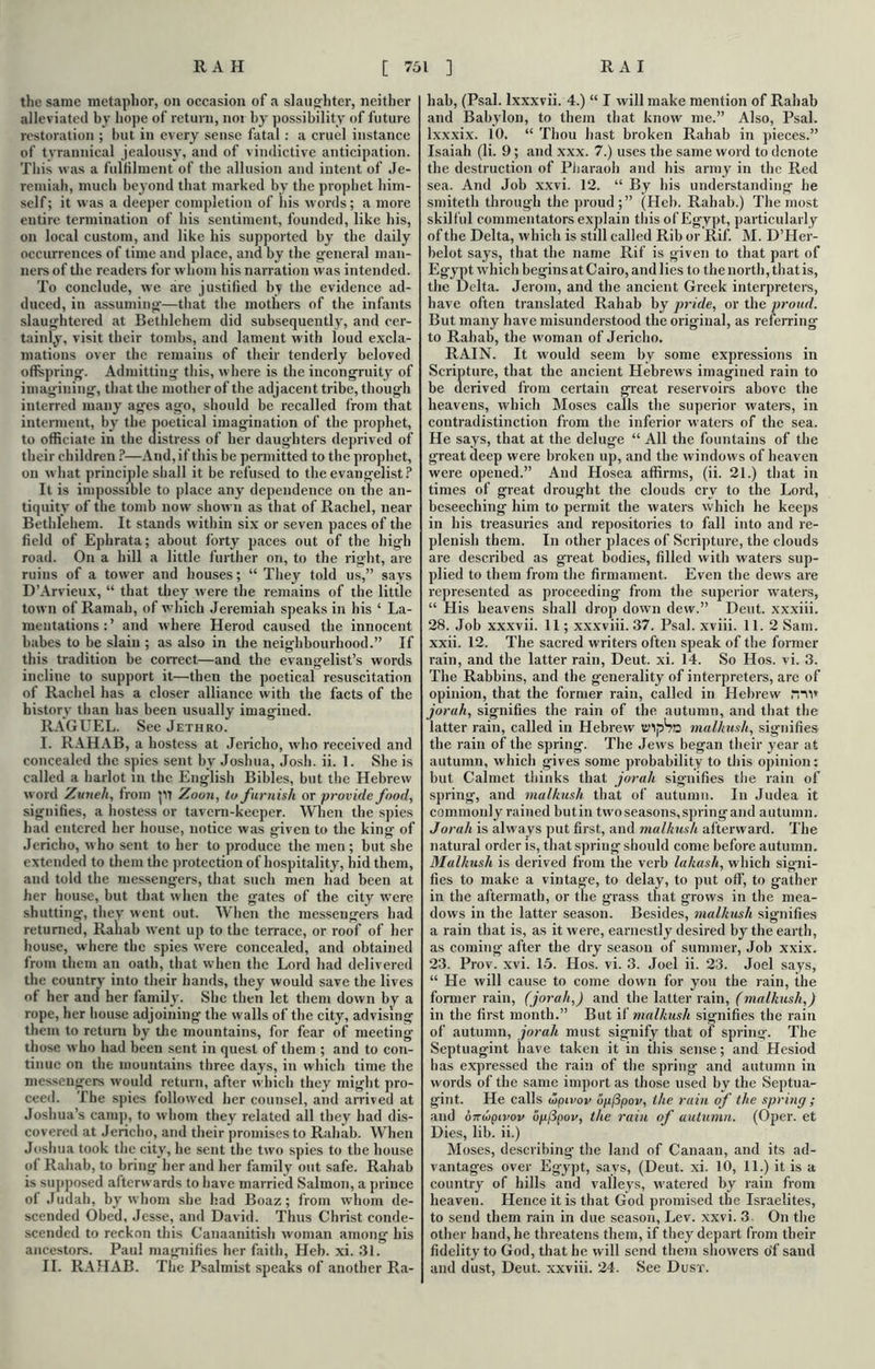 the same metaphor, on occasion of a slaughter, neither alleviated by hope of return, nor by possibility of future restoration ; but in every sense fatal : a cruel instance of tyrannical jealousy, and of vindictive anticipation. This was a fulfilment of the allusion and intent of Je- remiah, much beyond that marked by the prophet him- self ; it was a deeper completion of his words; a more entire termination of bis sentiment, founded, like his, on local custom, and like his supported by the daily occurrences of time and place, and by the general man- ners of the readers for whom his narration was intended. To conclude, we are justified by the evidence ad- duced, in assuming—that the mothers of the infants slaughtered at Bethlehem did subsequently, and cer- tainly, visit their tombs, and lament with ioud excla- mations over the remains of their tenderly beloved offspring. Admitting this, where is the incongruity of imagining, that the mother of the adjacent tribe, though interred many ages ago, should be recalled from that interment, by the poetical imagination of the prophet, to officiate in the distress of her daughters deprived of their children ?—And, if this be permitted to the prophet, on what principle shall it be refused to the evangelist? It is impossible to place any dependence on the an- tiquity of the tomb now shown as that of Rachel, near Bethlehem. It stands within six or seven paces of the field of Ephrata; about forty paces out of the high road. On a hill a little further on, to the right, are ruins of a tower and houses; “ They told us,” says D’Arvieux, “ that they were the remains of the little town of Ramab, of which Jeremiah speaks in his ‘ La- mentations:’ and where Herod caused the innocent babes to be slain ; as also in the neighbourhood.” If this tradition be correct—and the evangelist’s words incline to support it—then the poetical resuscitation of Rachel has a closer alliance with the facts of the history than has been usually imagined. RAGUEL. See Jethro. I. RAHAB, a hostess at Jericho, who received and concealed the spies sent by Joshua, Josh. ii. 1. She is called a harlot in the English Bibles, but the Hebrew word Zuneh, from pi Zoon, to furnish or provide food, signifies, a hostess or tavern-keeper. When the spies had entered her house, notice was given to the king of Jericho, who sent to her to produce the men ; but she extended to them the protection of hospitality, hid them, and told the messengers, that such men had been at her house, but that when the gates of the city were shutting, they went out. When the messengers had returned, Raliab went up to the terrace, or roof of her house, where the spies were concealed, and obtained from them an oath, that when the Lord had delivered the country into their hands, they would save the lives of her and her family. She then let them down by a rope, her house adjoining the walls of the city, advising them to return by the mountains, for fear of meeting those who had been sent in quest of them ; and to con- tinue on the mountains three day’s, in which time the messengers would return, after which they might pro- ceed. The spies followed her counsel, and arrived at Joshua’s camp, to whom they related all they had dis- covered at Jericho, and their promises to Rahab. When Joshua took the city', he sent the two spies to the house of Rahab, to bring her and her family out safe. Rahab is supposed afterwards to have married Salmon, a prince of Judah, byr whom she had Boaz; from whom de- scended Obed, Jesse, and David. Thus Christ conde- scended to reckon this Canaanitish woman among his ancestors. Paul magnifies her faith, Heb. xi. 31. II. RAHAB. The Psalmist speaks of another Ra- hab, (Psal. lxxxvii. 4.) “ I will make mention of Rahab and Babylon, to them that know me.” Also, Psal. lxxxix. 10. “ Thou hast broken Rahab in pieces.” Isaiah (li. 9 ; and xxx. 7.) uses the same word to denote the destruction of Pharaoh and his army in the Red sea. And Job xxvi. 12. “ By his understanding he smiteth through the proud;” (Heb. Rahab.) The most skilful commentators explain this of Egypt, particularly of the Delta, which is still called Rib or Rif. M. D’Her- belot says, that the name Rif is given to that part of Egypt which begins at Cairo, and lies to the north, that is, the Delta. Jerom, and the ancient Greek interpreters, have often translated Rahab by pride, or the proud. But many have misunderstood the original, as referring to Rahab, the woman of Jericho. RAIN. It would seem by some expressions in Scripture, that the ancient Hebrews imagined rain to be derived from certain great reservoirs above the heavens, which Moses calls the superior waters, in contradistinction from the inferior waters of the sea. He says, that at the deluge “ All the fountains of the great deep were broken up, and the windows of heaven were opened.” And Hosea affirms, (ii. 21.) that in times of great drought the clouds cry to the Lord, beseeching him to permit the waters which he keeps in his treasuries and repositories to fall into and re- plenish them. In other places of Scripture, the clouds are described as great bodies, filled with waters sup- plied to them from the firmament. Even the dews are represented as proceeding from the superior waters, “ His heavens shall drop down dew.” Dent, xxxiii. 28. Job xxxvii. 11; xxxviii. 37. Psal. xviii. 11. 2 Sam. xxii. 12. The sacred writers often speak of the former rain, and the latter rain, Deut. xi. 14. So Hos. vi. 3. The Rabbins, and the generality of interpreters, are of opinion, that the former rain, called in Hebrew mi* jorah, signifies the rain of the autumn, and that the latter rain, called in Hebrew t’lpSs malhusli, signifies the rain of the spring. The Jews began their year at autumn, which gives some probability to this opinion: but Calmet thinks that jorah signifies the rain of spring, and malhush that of autumn. In Judea it commonly rained butin twoseasons,springand autumn. Jorah is always put first, and malhush afterward. The natural order is, that spring should come before autumn. Malhush is derived from the verb la/iash, which signi- fies to make a vintage, to delay, to put off, to gather in the aftermath, or the grass that grows in the mea- dows in the latter season. Besides, malhush signifies a rain that is, as it were, earnestly desired by the earth, as coming after the dry season of summer, Job xxix. 23. Prov. xvi. 15. Hos. vi. 3. Joel ii. 23. Joel says, “ He will cause to come down for you the rain, the former rain, (jorah,) and the latter rain, (malhush,) in the first month.” But if malhush signifies the rain of autumn, jorah must signify that of spring. The Septuagint have taken it in this sense; and Hesiod has expressed the rain of the spring and autumn in words of the same import as those used by the Septua- gint. He calls ihpivov opfipov, the rain of the spring ; and oTrbipivov opfipov, the rain of autumn. (Oper. et Dies, lib. ii.) Moses, describing the land of Canaan, and its ad- vantages over Egypt, says, (Deut. xi. 10, 11.) it is a country of hills and valleys, watered by rain from heaven. Hence it is that God promised the Israelites, to send them rain in due season, Lev. xxvi. 3 On the other hand, he threatens them, if they depart from their fidelity to God, that he will send them showers o'f saud and dust, Deut. xxviii. 24. See Dust.