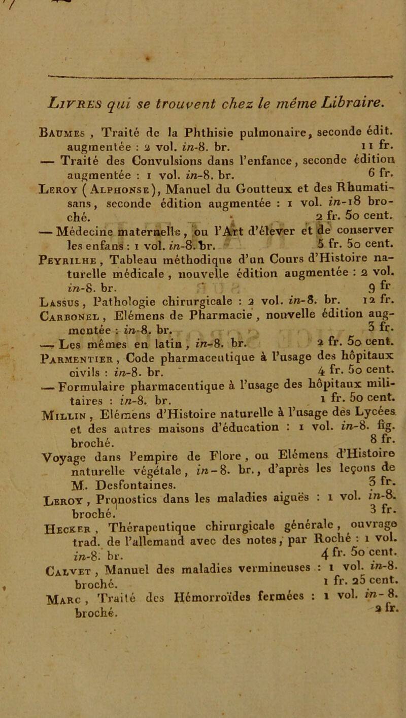 Livres qui se trouvent chez le même Libraire. Baümes , Traité de la Phthisie pulmonaii’e, seconde édit, augmentée : a vol. in-S. br. 11 fr* — Traité des Convulsions dans l’enfance, seconde édition augmentée : i vol. in-8. br. 6 fr. Leroy (Alphonse), Manuel du Goutteux et des Rhumati- sans, seconde édition augmentée : i vol. z'rc-i8 bro- ché. -, 2 fr. 5o cent. — Médecine maternelle, ou l’Art d’élever et de conserver les enfans : i vol. m-8.hr. 5 fr. 5o cent. Peyrilhe , Tableau méthodique d’un Cours d’Histoire na- turelle médicale , nouvelle édition augmentée : 2 vol. in-8. br. ‘ 9 fr Lassus , Pathologie chirurgicale : 2 vol. in-S. br. 12 fr. Carbonel , Elémens de Pharmacie , nouvelle édition aug- mentée : in-8. br. 3 fr* —p Les mêmes en latin , in-8. br. 2 fr. 5a cent. Parmentier, Code pharmaceutique à l’usage des hôpitaux civils : in-8. br. 4 fr* 5o cent. — Formulaire pharmaceutique à l’usage des hôpitaux mili- taires : in-8. br. 1 fr* 5o cent. Mii/lin , Elémens d’Histoire naturelle à l’usage des Lycées et des autres maisons d’éducation : 1 vol. in-b. fîg. broché. _ 8 fr. Voyage dans Y empire de Flore , ou Elémens d’Histoire naturelle végétale, in — 8. br., d’après les leçons de M. Desfontaines. 3 fr. Leroy , Pronostics dans les maladies aiguës : 1 vol. ui-o. broché. ( ^ ^r* Hecxer , Thérapeutique chirurgicale générale , ouvrage trad. de l’allemand avec des notes, par Roche : 1 vol. m-8. br. Calvet , Manuel des maladies vermineuses broché. Marc , Traité des Hémorroïdes fermées : broché. 4 fr. 5o cent. 1 vol. in-8. 1 fr. 25 cent. 1 vol. in - 8. a fr.