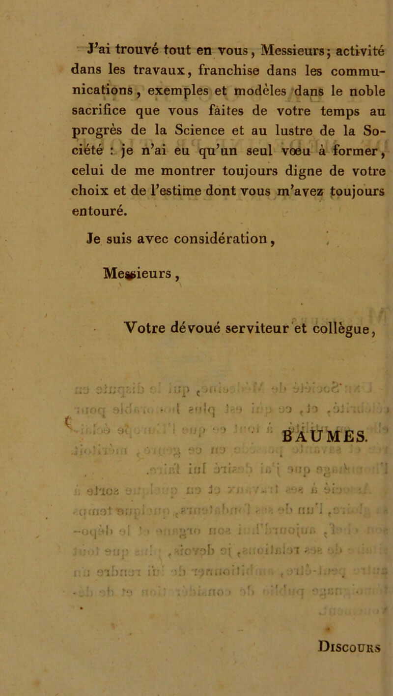 J’ai trouvé tout en vous, Messieurs; activité dans les travaux, franchise dans les commu- nications , exemples et modèles dans le noble sacrifice que vous faites de votre temps au progrès de la Science et au lustre de la So- ciété : je n’ai eu qu’un seul voeu à former, celui de me montrer toujours digne de votre choix et de l’estime dont vous m’avez toujours entouré. Je suis avec considération, Messieurs, > \ Votre dévoué serviteur et collègue, x,;-j otnqr.ib f'. j i.i |) ç 1 i • i > ' aid ... ■ ■ 1 eulq j ] ; > ‘JO , JO . OJ ■ ■ V} ;i.loè Si •; :t ,'i üUp ■•i ir BAUMES. * 90 St) i. i i. : J n i : 'v ' . • • - 1 iid inl ôii; !•. ii.‘j otjp fv>, A . eiioa a.: ; > liO JO Vl v - ; ! ' *•« i-, ài-î i: . canot nupi ?;t n /r?'îi:o! : hrr' UJjM f‘.: . —Ol| 1 » ‘jl J ) » iUînao no?. i O :1 ,’.TOO]iJ il » i ’ . > r j ï:oJt 911]) u : ! , nrcvob ojv -.a'oitiîioi ' >r-, i: ,i eibrru'i ir ■-i) 'roniioit. d -12 ; . hi.;fto > •> b • ' '<:q Sgsn • Discours