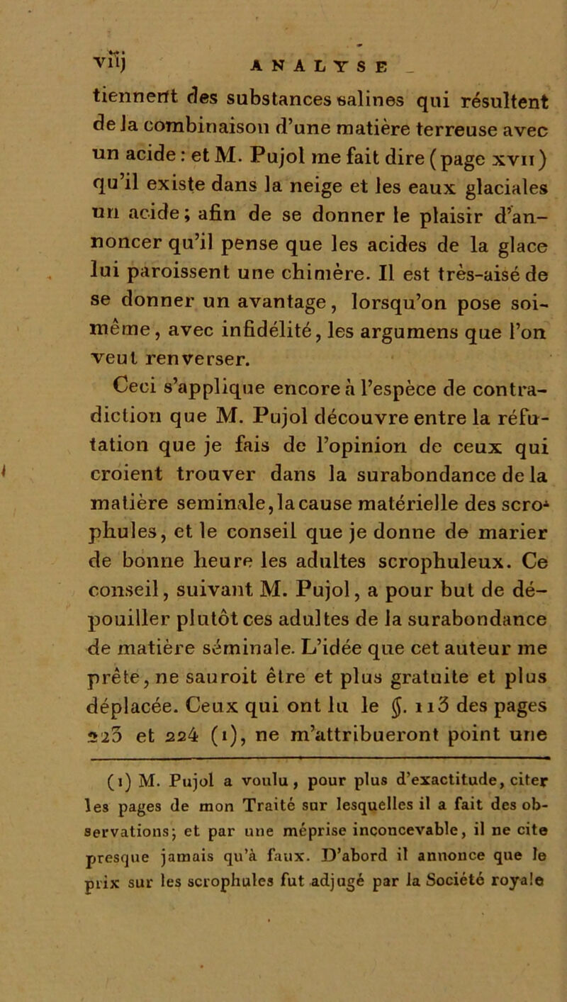 Vlîj ANALYSE _ tiennent des substances salines qui résultent de la combinaison d’une matière terreuse avec un acide : et M. Pujol me fait dire ( page xvii ) qu il existe dans la neige et les eaux glaciales un acide; afin de se donner le plaisir d’an- noncer qu’il pense que les acides de la glace lui paroissent une chimère. Il est très-aisé de se donner un avantage, lorsqu’on pose soi- même, avec infidélité, les argumens que l’on veut renverser. Ceci s’applique encore à l’espèce de contra- diction que M. Pujol découvre entre la réfu- tation que je fais de l’opinion de ceux qui croient trouver dans la surabondance de la matière séminale, la cause matérielle des scroA pliules, et le conseil que je donne de marier de bonne heure les adultes scrophuleux. Ce conseil, suivant M. Pujol, a pour but de dé- pouiller plutôt ces adultes de la surabondance de matière séminale. L’idée que cet auteur me prête, ne sauroit être et plus gratuite et plus déplacée. Ceux qui ont lu le (J. n3 des pages 523 et 224 (i), ne m’attribueront point une (i) M. Pujol a voulu, pour plus d’exactitude, citer les pages de mon Traité sur lesquelles il a fait des ob- servations 5 et par une méprise inconcevable, il ne cite presque jamais qu’à faux. D’abord il annonce que le prix sur les scrophules fut adjugé par la Société royale