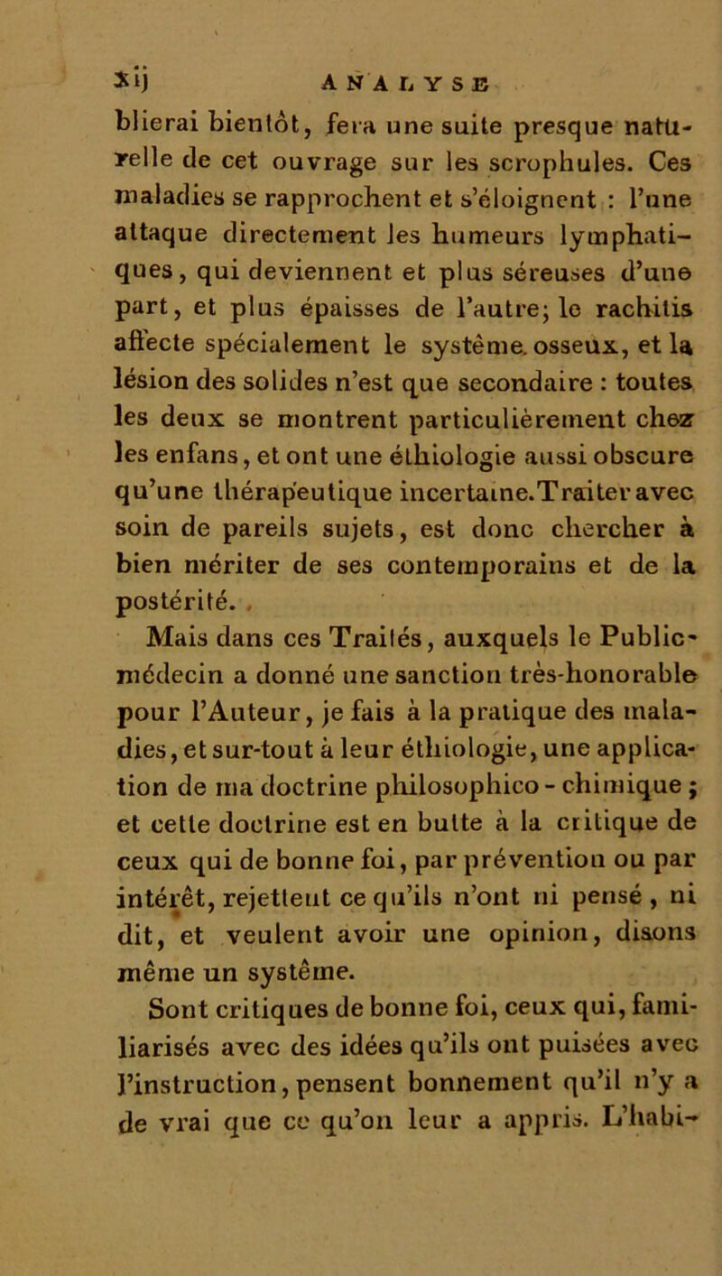 blierai bientôt, fera une suite presque natu- relle de cet ouvrage sur les scrophules. Ces maladies se rapprochent et s’éloignent : l’une attaque directement les humeurs lymphati- ques, qui deviennent et plus séreuses d’une part, et plus épaisses de l’autre; le rachitis aftecte spécialement le système, osseux, et la lésion des solides n’est que secondaire : toutes les deux se montrent particulièrement chez les enfans, et ont une élhiologie aussi obscure qu’une thérapeutique incertame.Traiter avec soin de pareils sujets, est donc chercher à bien mériter de ses contemporains et de la postérité. Mais dans ces Traités, auxquels le Public- médecin a donné une sanction très-honorable pour l’Auteur, je fais à la pratique des mala- dies, et sur-tout à leur étliiologie, une applica- tion de ma doctrine pliilosophico - chimique ; et cette doctrine est en butte à la critique de ceux qui de bonne foi, par prévention ou par intérêt, rejetteut ce qu’ils n’ont ni pensé, ni dit, et veulent avoir une opinion, disons même un système. Sont critiques de bonne foi, ceux qui, fami- liarisés avec des idées qu’ils ont puisées avec l’instruction, pensent bonnement qu’il n’y a de vrai que ce qu’on leur a appris. L’habi-*