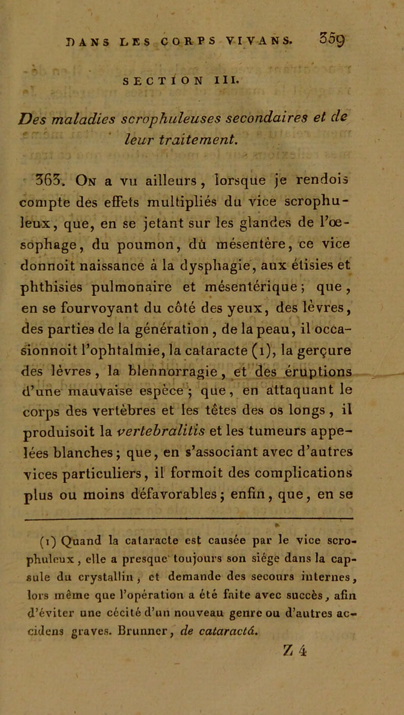 SECTION III. Des maladies scrophuleuses secondaires et de leur traitement. 363. On a vu ailleurs, lorsque je rendois compte des effets multipliés du vice scrophu- leux, que, en se jetant sur les glandes de l’oe- sophage, du poumon, dû mésentère, ce vice donnoit naissance à la dysphagie, aux étisies et phthisies pulmonaire et mésentérique ; que , en se fourvoyant du côté des yeux, des lèvres, des parties de la génération , de la peau, il occa- sionnoit l’ophtalmie, la cataracte (1), la gerçure des lèvres, la blennorragie, et des éruptions d’une mauvaise espèce; que, en attaquant le corps des vertèbres et les têtes des os longs , il produisoit la vertebralitis et les tumeurs appe- lées blanches; que, en s’associant avec d’autres vices particuliers, il formoit des complications plus ou moins défavorables ; enfin, que, en se (i) Quand la cataracte est causée par le vice scro- phuleux, elle a presque toujours son siège dans la cap- sule du crystallin , et demande des secours internes, lors même que l’opération a été faite avec succès, afin, d’éviter une cécité d’un nouveau genre ou d’autres ac- cidens graves. Brunncr, de cataractâ.