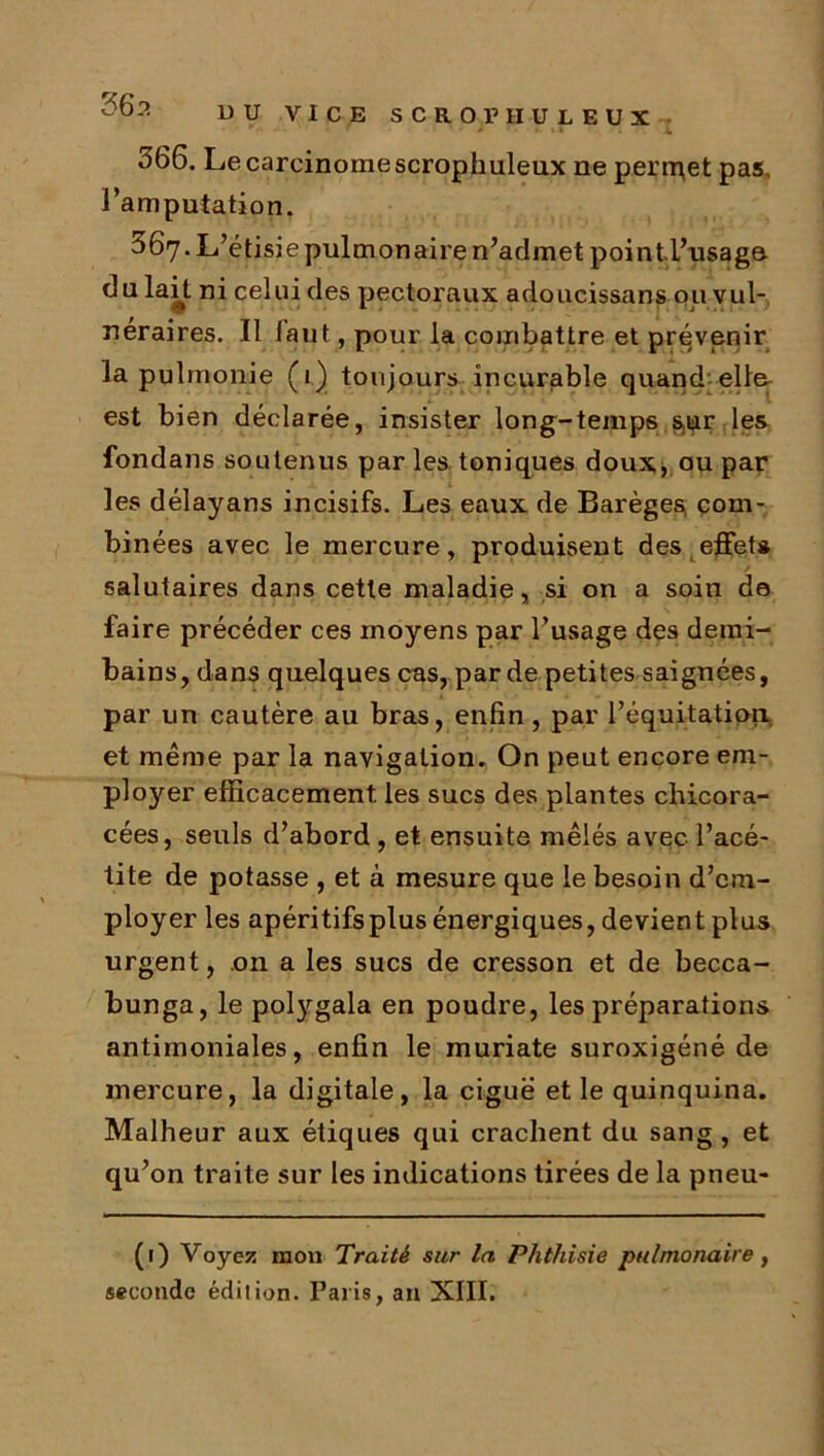 DU VICE SCROPHULEUX * • ' » 4. 366. Lecarcinomescrophuleux ne peripet pas, l’amputation. ^67. L’étisie pulmonaire n’admet pointl’usaga 6u lait ni celui des pectoraux adoucissans ou vul- néraires. Il faut, pour la combattre et prévenir la pulmonie (1) toujours incurable quand elffi est bien déclarée, insister long-temps s,ur les fondans soutenus par les toniques doux, ou par les délayans incisifs. Les eaux de Barèges, com- binées avec le mercure, produisent des effet* salutaires dans cette maladie, si on a soin de faire précéder ces moyens par l’usage des demi- bains, dans quelques cas, par de petites saignées, par un cautère au bras, enfin, par l’équitation et même par la navigation. On peut encore em- ployer efficacement, les sucs des plantes chicora- cées, seuls d’abord, et ensuite mêlés avec l’acé- tite de potasse , et à mesure que le besoin d’em- ployer les apéritifsplus énergiques, devient plus urgent, on a les sucs de cresson et de becca- bunga, le potygala en poudre, les préparations antimoniales, enfin le muriate suroxigéné de mercure, la digitale, la ciguë et le quinquina. Malheur aux étiques qui crachent du sang , et qu’on traite sur les indications tirées de la pneu- (1) Voyez mon Traité sur la Phthisie pulmonaire, seconde édilion. Paris, an XIII.