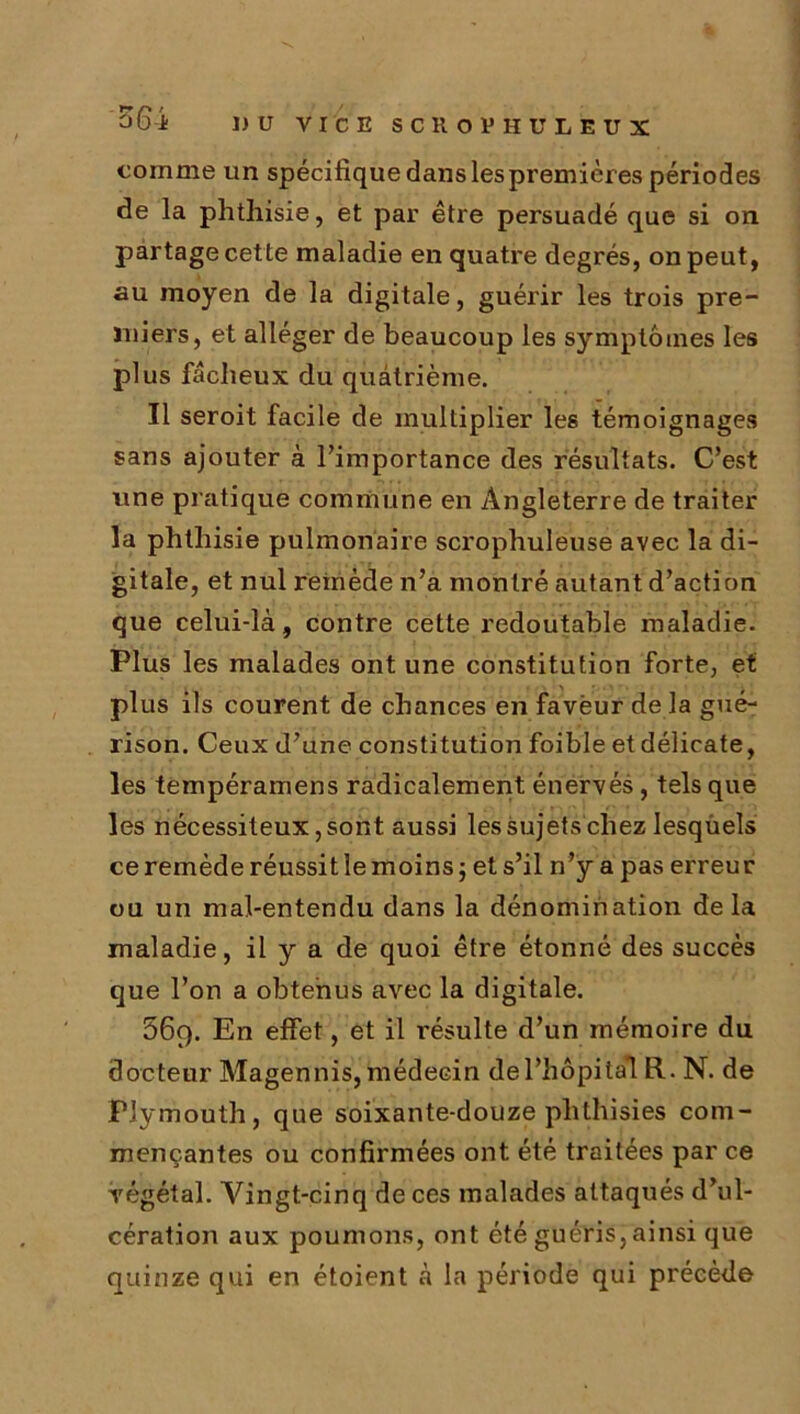 comme un spécifique dans les premières périodes de la phthisie, et par être persuadé que si on partage cette maladie en quatre degrés, on peut, au moyen de la digitale, guérir les trois pre- miers, et alléger de beaucoup les symptômes les plus fâcheux du quatrième. Il seroit facile de multiplier les témoignages sans ajouter à l’importance des résultats. C’est une pratique commune en Angleterre de traiter la phthisie pulmonaire scrophuleuse avec la di- gitale, et nul remède n’a montré autant d’action que celui-là, contre cette redoutable maladie. Plus les malades ont une constitution forte, et plus ils courent de chances en faveur de la gué- rison. Ceux d’une constitution foible et délicate, les tempéramens radicalement énervés, tels que les nécessiteux, sont aussi les sujets chez lesquels ce remède réussit le moins ; et s’il n’y a pas erreur ou un mal-entendu dans la dénomination delà maladie, il y a de quoi être étonné des succès que l’on a obtenus avec la digitale. 669. En effet, et il résulte d’un mémoire du docteur Magennis, médecin de l'hôpital R. N. de Plymouth, que soixante-douze phthisies com- mençantes ou confirmées ont été traitées par ce végétal. Vingt-cinq de ces malades attaqués d’ul- cération aux poumons, ont été guéris, ainsi que quinze qui en étoient à la période qui précède