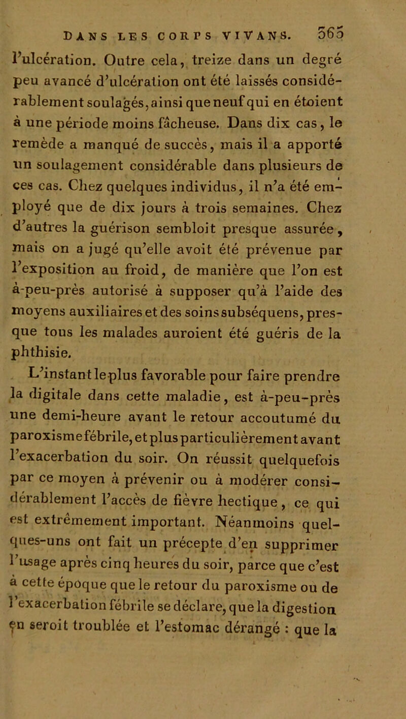 l’ulcération. Outre cela, treize dans un degré peu avancé d’ulcération ont été laissés considé- rablement soulagés, ainsi que neuf qui en étoient à une période moins fâcheuse. Dans dix cas, le remède a manqué de succès, mais il a apporté un soulagement considérable dans plusieurs de ces cas. Chez quelques individus, il n’a été em- ployé que de dix jours à trois semaines. Chez d’autres la guérison sembloit presque assurée, Jnais on a jugé qu’elle avoit été prévenue par l’exposition au froid, de manière que l’on est à-peu-près autorisé à supposer qu’à l’aide des moyens auxiliaires et des soins subséquens, pres- que tous les malades auroient été guéris de la phthisie. L’instant le plus favorable pour faire prendre la digitale dans cette maladie, est à-peu-près une demi-heure avant le retour accoutumé du paroxismefébrile,etplusparticulièrement avant l’exacerbation du soir. On réussit quelquefois par ce moyen à prévenir ou à modérer consi- dérablement l’accès de fièvre hectique, ce qui est extrêmement important. Néanmoins quel- ques-uns ont fait un précepte d’en supprimer l’usage après cinq heures du soir, parce que c’est a cette époque que le retour du paroxisme ou de 1 exacerbation fébrile se déclare, que la digestion yn seroit troublée et l’estomac dérangé : que la