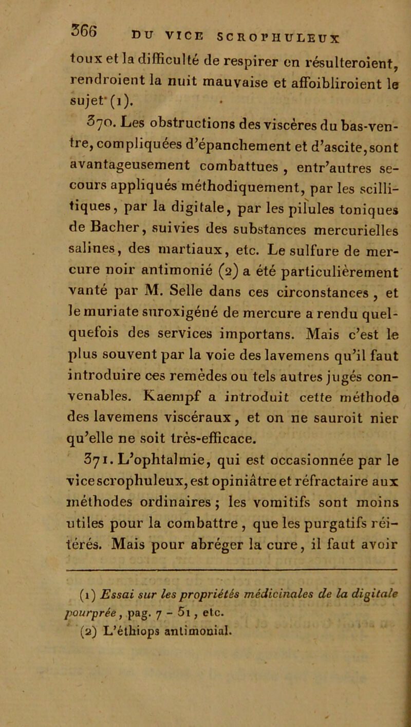 DU VICE SC R Ol’ H U LEUX toux et la difficulté de respirer en résulteroient, rendroient la nuit mauvaise et affoibliroient le sujef(i). 370. Les obstructions des viscères du bas-ven- tre, compliquées d’épanchement et d’ascite,sont avantageusement combattues , entr’autres se- cours appliqués méthodiquement, par les scilli- tiques, par la digitale, par les pilules toniques de Bâcher, suivies des substances mercurielles salines, des martiaux, etc. Le sulfure de mer- cure noir antimonié (2) a été particulièrement vanté par M. Selle dans ces circonstances , et le muriate suroxigéné de mercure a rendu quel- quefois des services importans. Mais c’est le plus souvent par la voie des lavemens qu’il faut introduire ces remèdes ou tels autres jugés con- venables. Kaempf a introduit cette méthode des lavemens viscéraux, et on ne sauroit nier qu’elle ne soit très-efficace. 3yi. L’ophtalmie, qui est occasionnée par le vice scrophuleux, est opiniâtre et réfractaire aux méthodes ordinaires; les vomitifs sont moins utiles pour la combattre , que les purgatifs réi- térés. Mais pour abréger la cure, il faut avoir (1) Essai sur les propriétés médicinales de la digitale pourprée, pag. 7 - 5i, etc. (2) L’éthiops antimonial.