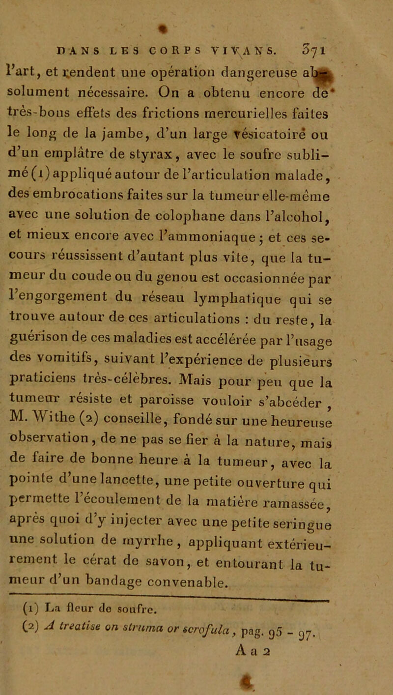 l’art, et rendent une opération dangereuse a4* solument necessaire. On a obtenu encore de* très-bons effets des frictions mercurielles faites le long de la jambe, d’un large vésicatoire ou d’un emplâtre de styrax, avec le soufre subli- mé(i) appliqué autour de l’articulation malade, des embrocations faites sur la tumeur elle-même avec une solution de colophane dans l’alcobol, et mieux encore avec l’ammoniaque ; et ces se- cours réussissent d’autant plus vite, que la tu- meur du coude ou du genou est occasionnée par l’engorgement du réseau lymphatique qui se trouve autour de ces articulations : du reste, la guérison de ces maladies est accélérée par l’usage des vomitifs, suivant l’experience de plusieurs ]3raticiens tres-celebres. IVTais pour peu que la tumetn résisté et paroisse vouloir s’abcéder M. Withe (2) conseille, fondé sur une heureuse observation, de ne pas se fier à la nature, mais de faire de bonne heure à la tumeur, avec la pointe d’une lancette, une petite ouverture qui permette 1 écoulement de la matière ramassée, après quoi d’y injecter avec une petite seringue une solution de myrrhe , appliquant extérieu- rement le cérat de savon, et entourant la tu- meur d’un bandage convenable. (1) La fleur de soufre. (2) A treatise on strnma or scrofulci, pag. g5 _ g7, A a 2 4