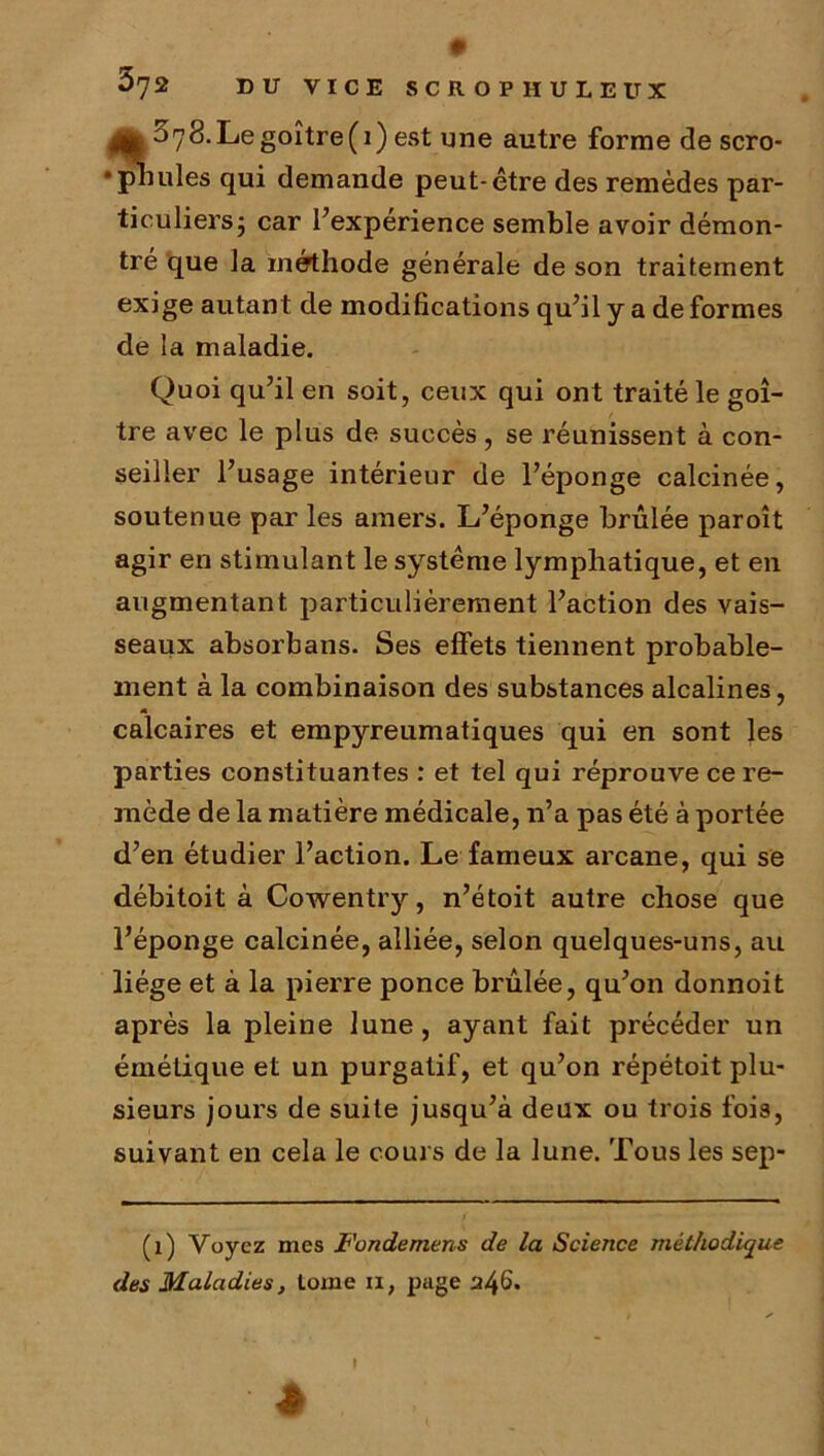 0 5^2 DU VICE SCROPHULEUX Le goitre (i) est une autre forme de scro- • pilules qui demande peut-être des remèdes par- ticuliersj car l’expérience semble avoir démon- tré que la méthode générale de son traitement exige autant de modifications qu’il y a déformés de la maladie. Quoi qu’il en soit, ceux qui ont traité le goi- tre avec le plus de succès, se réunissent à con- seiller l’usage intérieur de l’éponge calcinée, soutenue par les amers. L’éponge brûlée paroît agir en stimulant le système lymphatique, et en augmentant particulièrement l’action des vais- seaux absorbans. Ses effets tiennent probable- ment à la combinaison des substances alcalines, calcaires et empyreumatiques qui en sont les parties constituantes : et tel qui réprouve ce re- mède de la matière médicale, n’a pas été à portée d’en étudier l’action. Le fameux arcane, qui se débitoit à Cowentry, n’étoit autre chose que l’éponge calcinée, alliée, selon quelques-uns, au liège et à la pierre ponce brûlée, qu’on donnoit après la pleine lune, ayant fait précéder un émétique et un purgatif, et qu’on répétoit plu- sieurs jours de suite jusqu’à deux ou trois fois, suivant en cela le cours de la lune. Tous les sep- (î) Voyez mes Fondemens de la Science méthodique des Maladies, tome n, page 'J/^6. ê