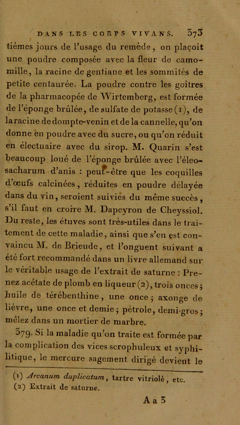 tièmes jours de l’usage du remède, on plaçoit une poudre composée avec la fleur de camo- mille, la racine de gentiane et les sommités de petite centaurée. La poudre contre les goitres de la pharmacopée de Wirtemberg, est formée de l’éponge brûlée, de sulfate de potasse (i), de laracine de dompte-venin et de la cannelle, qu’on donne èn poudre avec du sucre, ou qu’on réduit en électuaire avec du sirop. M. Quarin s’est beaucoup loué de l’éponge brûlée avec l’éleo- sacharum d’anis : peuf-être que les coquilles d œufs calcinées, réduites en poudre délayée dans du vin, seroient suivies du même succès, s’il faut en croire M. Dapeyron de Cheyssiol. Du reste, les étuves sont très-utiles dans le trai- tement de cette maladie, ainsi que s’en est con- vaincu M. de Brieiule, et l’onguent suivant a été fort recommande dans un livre allemand sur le véritable usage de l’extrait de saturne : Pre- nez acétate de plomb en liqueur (2),trois onces; huile de térébenthine, une once; axonge de lièvre, une once et demie; pétrole, demi-gros; mêlez dans un mortier de marbre. 379. Si la maladie qu’on traite est formée par la complication des vices scrophuleux et syphi- litique, le mercure sagement dirigé devient le (1) jdrcanum duplicatum, tartre vitriolé, etc. (2) Extrait de saturne.