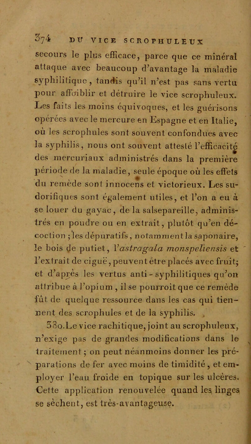 secours le plus efficace, parce que ce minéral attaque avec beaucoup d’avantage la maladie syphilitique, tandis qu’il n’est pas sans vertu, pour affaiblir et détruire le vice scrophuîeux. Les faits les moins équivoques, et les guérisons opérées avec le mercure en Espagne et en Italie, où les scrophules sont sou vent confondues avec la syphilis, nous ont souvent attesté l’efficacitg des mercuriaux administrés dans la première période de la maladie , seule époque où les effets du remède sont innocens et victorieux. Les su- dorifiques sont également utiles, et l’on a eu à se louer du gayac, de la salsepareille, adminis- trés en poudre ou en extrait, plutôt, qu’en dé- coction ; les dépuratifs, notamment la saponaire, le bois de putiet, Vastragala monspeliensis et l’extrait de ciguë, peuvent être placés avec fruit; et d’après les vertus anti - syphilitiques qu’on attribue à l’opium , il se pourroitque ce remède fût de quelque ressource dans les cas qui tien- nent des scrophules et de la syphilis. 33o.Le vice rachitique, joint au scrophuleux, n’exige pas de grandes modifications dans le traitement ; on peut néanmoins donner les pré- parations de fer avec moins de timidité, et em- ployer l’eau froide en topique sur les ulcères. Cette application renouvelée quand les* linges se sèchent, est très-avantageuse.