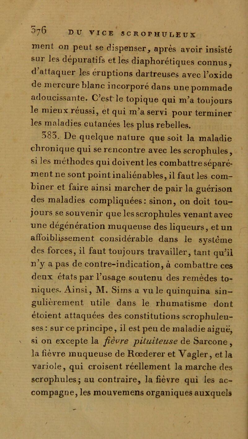 ment on peut se dispenser, après avoir insisté sur les dépuratifs et les diaphorétiques connus, d’attaquer les éruptions dartreuses avec l’oxide de mercure blanc incorporé dans une pommade adoucissante. C est'le topique qui m’a toujours le mieux réussi, et qui m’a servi pour terminer les maladies cutanées les plus rebelles. 583. De quelque nature que soit la maladie chronique qui se rencontre avec les scrophules, si les méthodes qui doivent les combattre séparé- ment ne sont point inaliénables, il faut les com- biner et faire ainsi marcher de pair la guérison des maladies compliquées: sinon, on doit tou- jours se souvenir que les scrophules venant avec une dégénération muqueuse des liqueurs, et un affaiblissement considérable dans le système des forces, il faut toujours travailler, tant qu’ii n’y a pas de contre-indication, à combattre ces deux états par l’usage soutenu des remèdes to- niques. Ainsi, M. Sims a vu le quinquina sin- gulièrement utile dans le rhumatisme dont étoient attaquées des constitutions scrophuleu- ses : sur ce principe, il est peu de maladie aiguë, v si on excepte la fièvre pituiteuse de Sarcone, la lièvre muqueuse de Rœderer et Vagler, et la variole, qui croisent réellement la marche des scrophulesj au contraire, la fièvre qui les ac- compagne, les mouvemens organiques auxquels