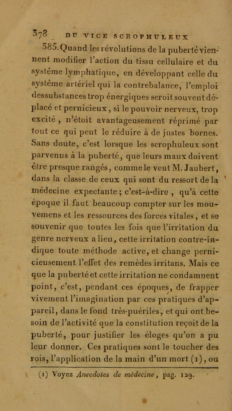 38 Quand les révolutions de la puberté vien- nent modifier 1 action du tissu cellulaire et du système lymphatique, en développant celle du système artériel qui la contrebalance, l’emploi dessubstances trop énergiques seroit souvent dé- placé et pernicieux, si le pouvoir nerveux, trop excité , n’étoit avantageusement réprimé par tout ce qui peut le réduire à de justes bornes. Sans doute, c’est lorsque les scroph.uleux sont parvenus à la puberté, que leurs maux doivent être presque rangés, comme le veut M. Jaubert, dans la classe de ceux qui sont du ressort delà médecine expectante; c’est-à-dire , qu’à cette époque il faut beaucoup compter sur les mou- vemens et les ressources des forces vitales, et se souvenir que toutes les fois que l’irritation du genre nerveux a lieu, cette irritation contre-in- dique toute méthode active, et change perni- cieusement l’effet des remèdes irritans. Mais ce que la puberté et cette irritation ne condamnent point, c’est, pendant ces époques, de frapper vivement l’imagination par ces pratiques d’ap- pareil, dans le fond très-puériles, et qui ont.be- soin de l’activité que la constitution reçoit de la puberté, pour justifier les éloges qu’on a pu leur donner. Ces pratiques sont le toucher des rois, l’application de la main d’un mort (î), ou (i) Voyez Anecdotes de médecine, pag. 139.