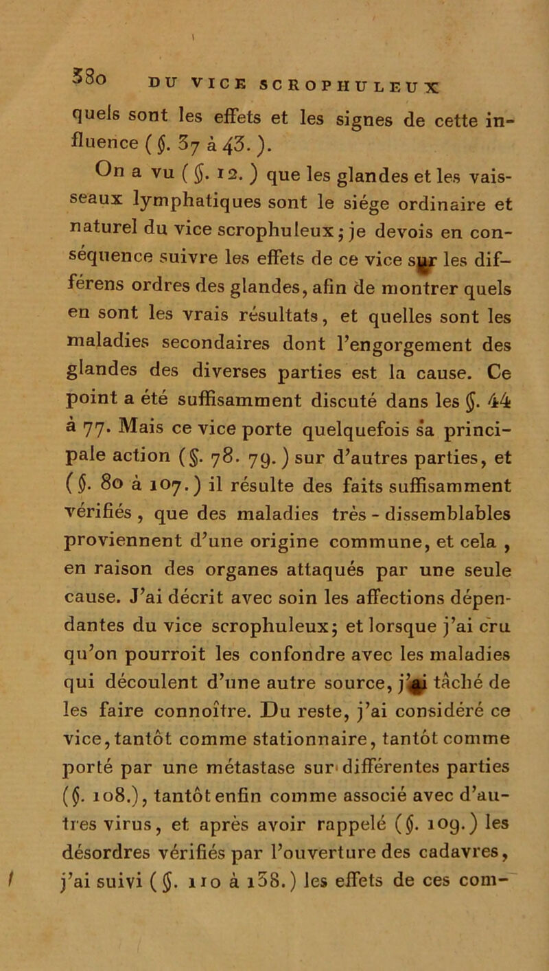 \ 3 00 DU VICK SCROPHULEUX quels sont les effets et les signes de cette in- fluence (§. 37 à 43. ). On a vu ( <J. 12. ) que les glandes et les vais- seaux lymphatiques sont le siège ordinaire et naturel du vice scrophuleux; je devois en con- séquence suivre les effets de ce vice sj^r les dif- férens ordres des glandes, afin de montrer quels en sont les vrais résultats, et quelles sont les maladies secondaires dont l’engorgement des glandes des diverses parties est la cause. Ce point a été suffisamment discuté dans les (J. 44 à 77. Mais ce vice porte quelquefois sa princi- pale action (§. 78. 79. ) sur d’autres parties, et (§. 80 à 107.) il résulte des faits suffisamment vérifiés , que des maladies très - dissemblables proviennent d’une origine commune, et cela , en raison des organes attaqués par une seule cause. J’ai décrit avec soin les affections dépen- dantes du vice scrophuleux; et lorsque j’ai cru qu’on pourroit les confondre avec les maladies qui découlent d’une autre source, j’$i tâché de les faire connoître. Du reste, j’ai considéré ce vice, tantôt comme stationnaire, tantôt comme porté par une métastase sur-différentes parties ($. 108.), tantôt enfin comme associé avec d’au- tres virus, et après avoir rappelé ($. 109.) les désordres vérifiés par l’ouverture des cadavres, t j’ai suivi ( 110 à i5S.) les effets de ces com-