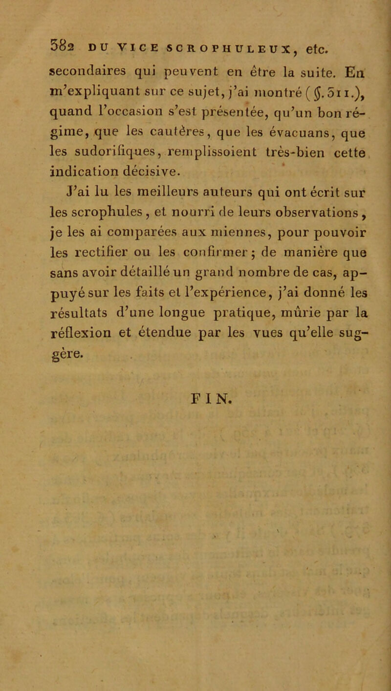 582 DU VICE SCROPHULEUX, etc. secondaires qui peuvent en être la suite. En m’expliquant sur ce sujet, j’ai montré ( $.5i i.), quand l’occasion s’est présentée, qu’un bon ré- gime, que les cautères, que les évacuans, que les sudorifiques, remplissoient très-bien cette indication décisive. J’ai lu les meilleurs auteurs qui ont écrit sur les scrophules , et nourri de leurs observations , je les ai comparées aux miennes, pour pouvoir les rectifier ou les confirmer; de manière que sans avoir détaillé un grand nombre de cas, ap- puyé sur les faits et l’expérience, j’ai donné les résultats d’une longue pratique, mûrie par la réflexion et étendue par les vues qu’elle sug- gère. F I N.